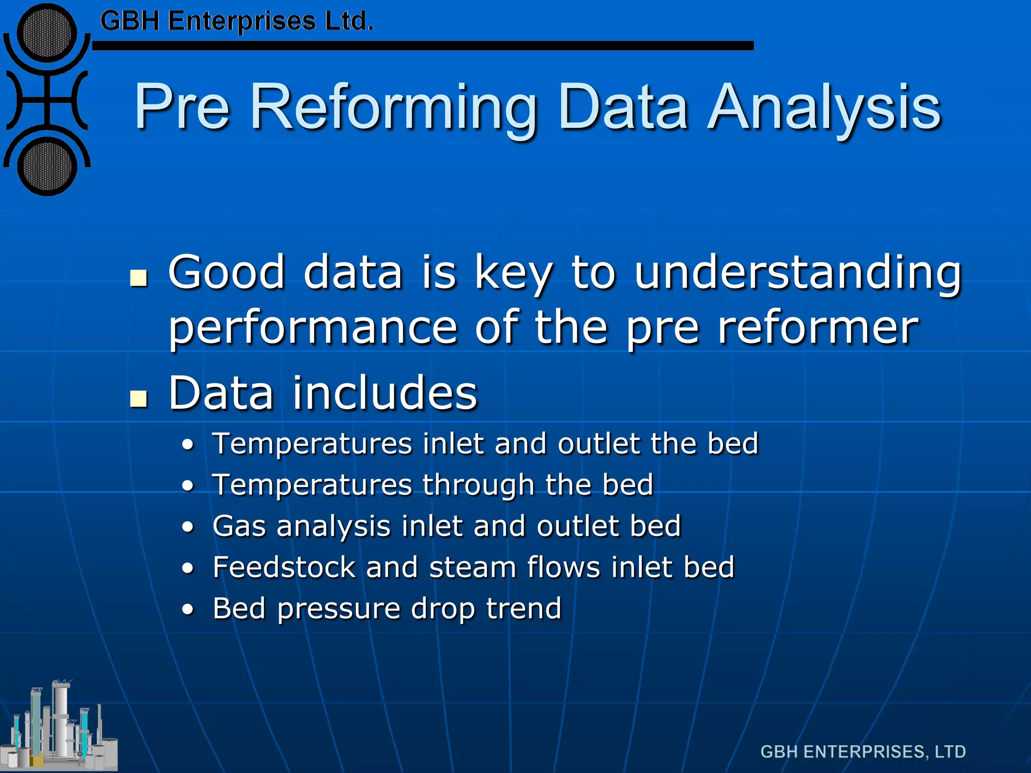 Pre Reforming Data Analysis
 Good data is key to understanding
performance of the pre reformer
 Data includes
• Temperatures inlet and outlet the bed
• Temperatures through the bed
• Gas analysis inlet and outlet bed
• Feedstock and steam flows inlet bed
• Bed pressure drop trend
 