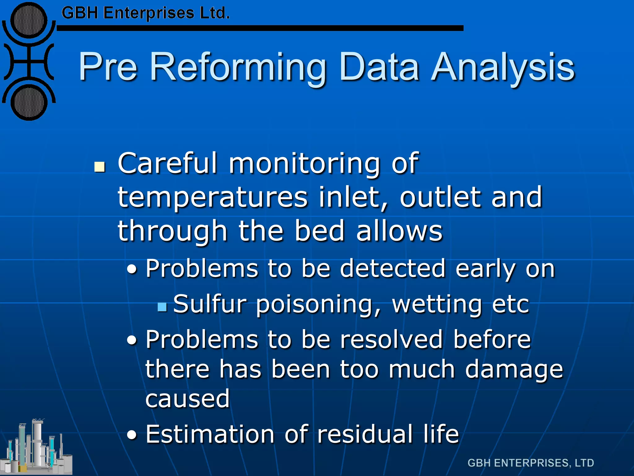 Pre Reforming Data Analysis
 Careful monitoring of
temperatures inlet, outlet and
through the bed allows
• Problems to be detected early on
 Sulfur poisoning, wetting etc
• Problems to be resolved before
there has been too much damage
caused
• Estimation of residual life
 