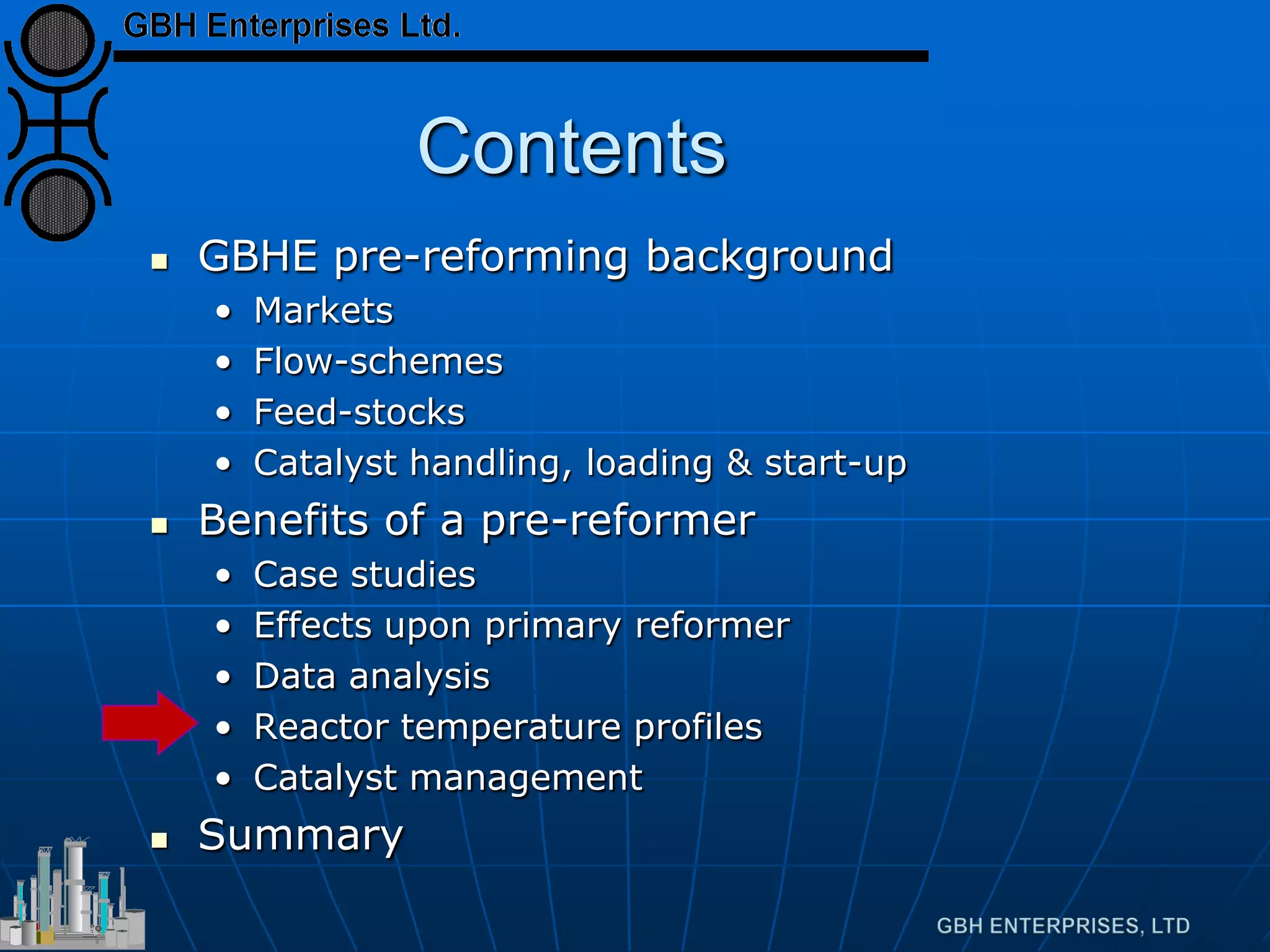 Contents
 GBHE pre-reforming background
• Markets
• Flow-schemes
• Feed-stocks
• Catalyst handling, loading & start-up
 Benefits of a pre-reformer
• Case studies
• Effects upon primary reformer
• Data analysis
• Reactor temperature profiles
• Catalyst management
 Summary
 
