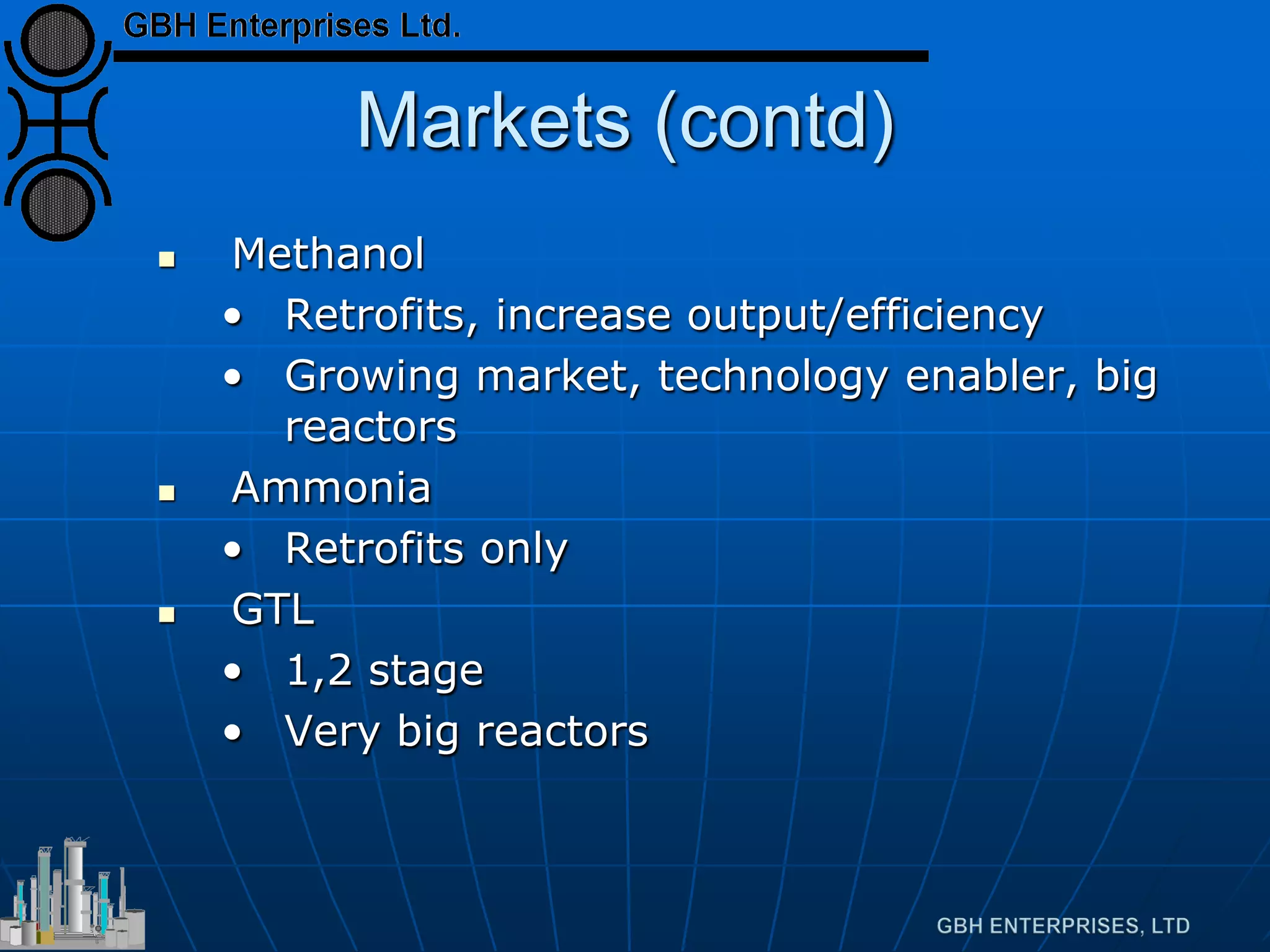 Markets (contd)
 Methanol
• Retrofits, increase output/efficiency
• Growing market, technology enabler, big
reactors
 Ammonia
• Retrofits only
 GTL
• 1,2 stage
• Very big reactors
 