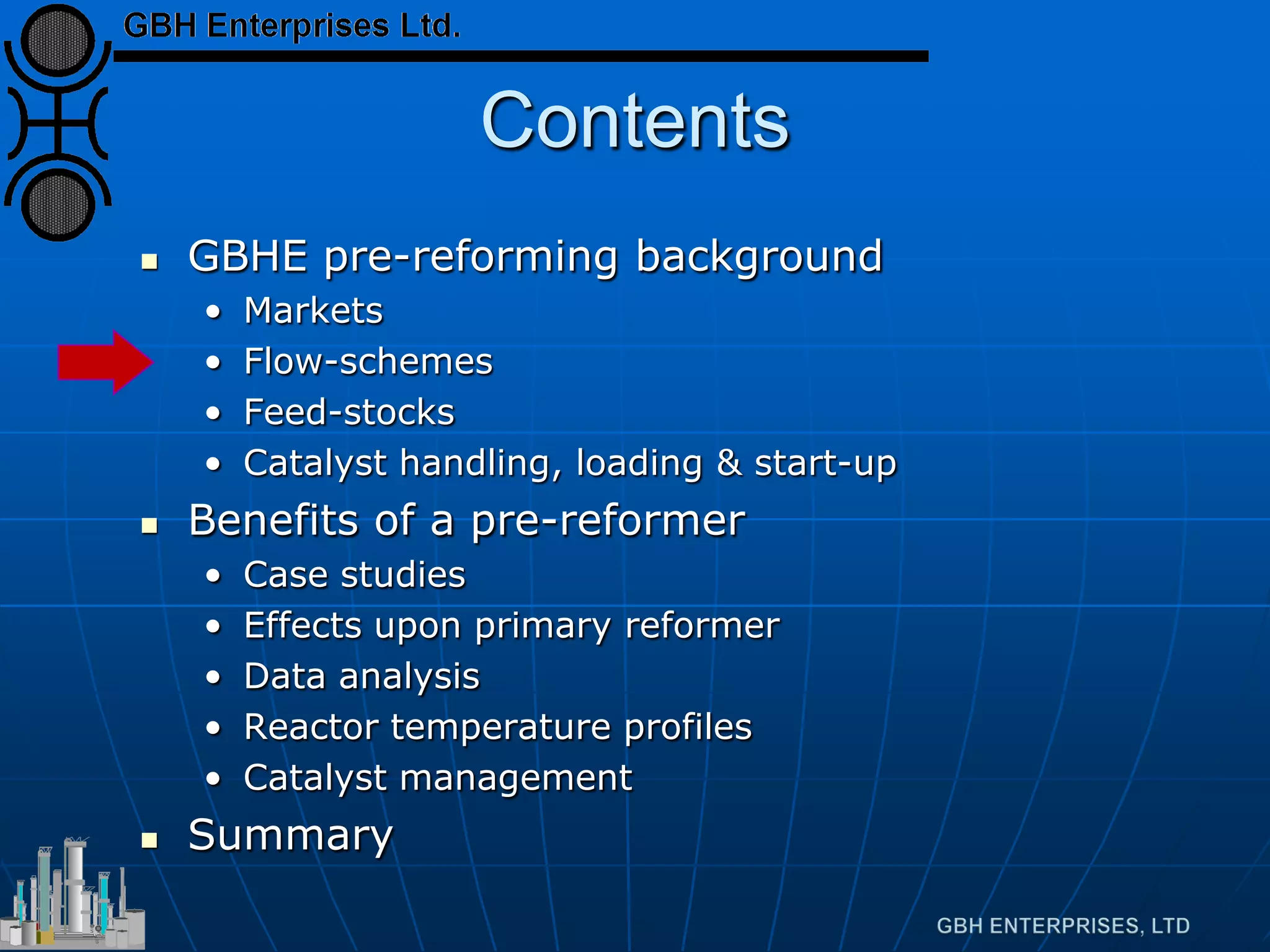 Contents
 GBHE pre-reforming background
• Markets
• Flow-schemes
• Feed-stocks
• Catalyst handling, loading & start-up
 Benefits of a pre-reformer
• Case studies
• Effects upon primary reformer
• Data analysis
• Reactor temperature profiles
• Catalyst management
 Summary
 