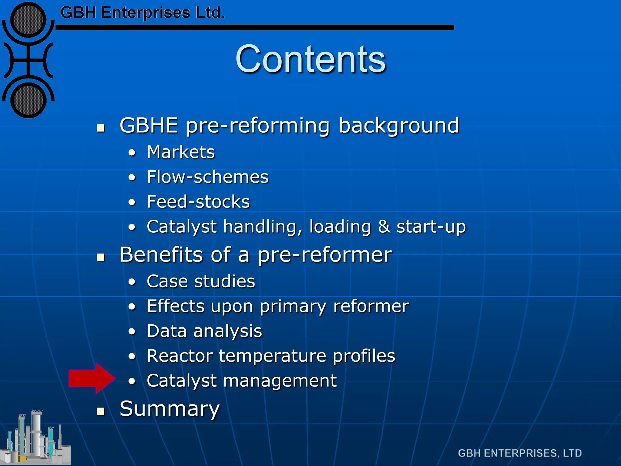 Contents
 GBHE pre-reforming background
• Markets
• Flow-schemes
• Feed-stocks
• Catalyst handling, loading & start-up
 Benefits of a pre-reformer
• Case studies
• Effects upon primary reformer
• Data analysis
• Reactor temperature profiles
• Catalyst management
 Summary
 