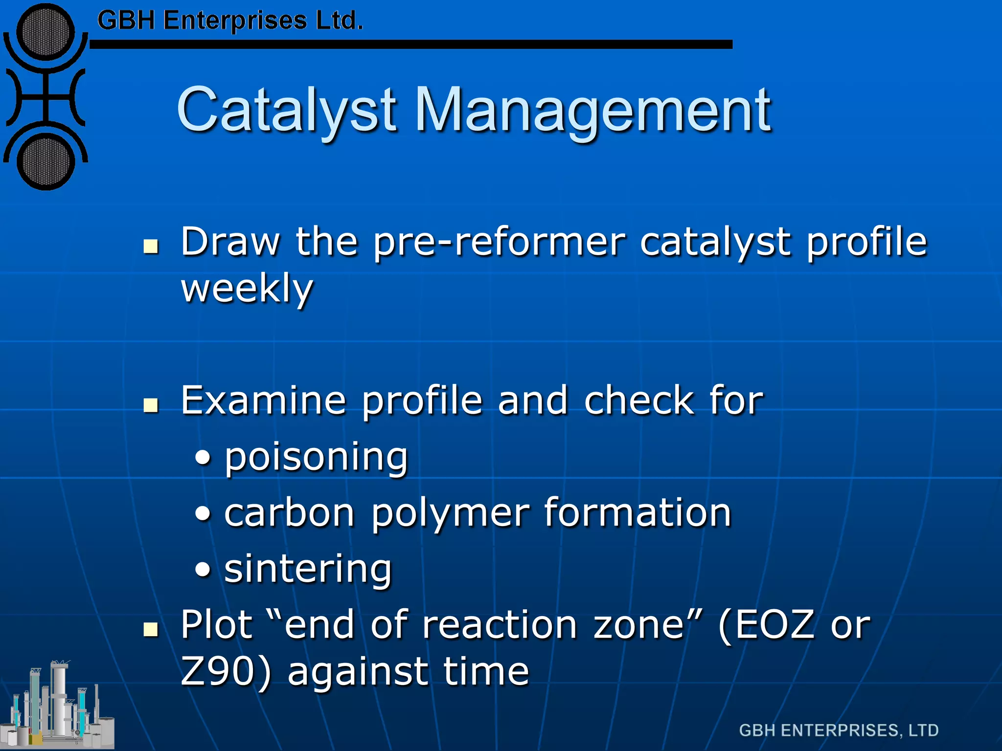 Catalyst Management
 Draw the pre-reformer catalyst profile
weekly
 Examine profile and check for
• poisoning
• carbon polymer formation
• sintering
 Plot “end of reaction zone” (EOZ or
Z90) against time
 