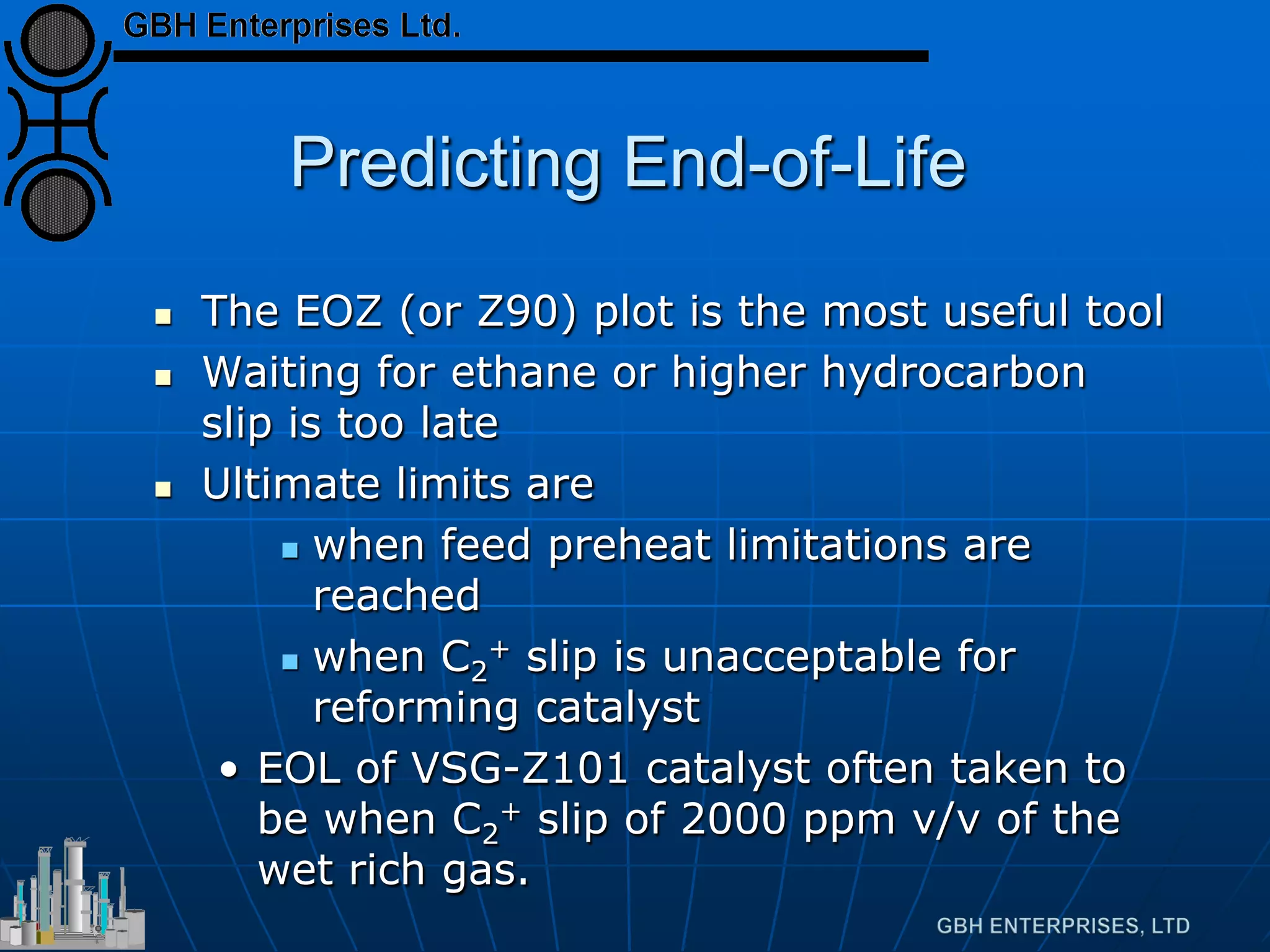 Predicting End-of-Life
 The EOZ (or Z90) plot is the most useful tool
 Waiting for ethane or higher hydrocarbon
slip is too late
 Ultimate limits are
 when feed preheat limitations are
reached
 when C2
+ slip is unacceptable for
reforming catalyst
• EOL of VSG-Z101 catalyst often taken to
be when C2
+ slip of 2000 ppm v/v of the
wet rich gas.
 