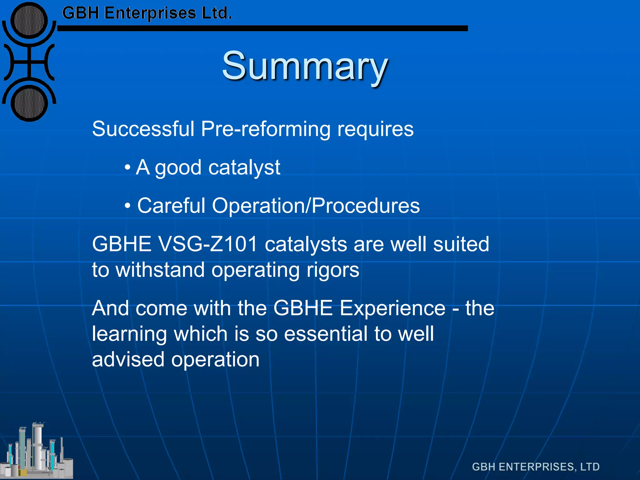 Summary
Successful Pre-reforming requires
• A good catalyst
• Careful Operation/Procedures
GBHE VSG-Z101 catalysts are well suited
to withstand operating rigors
And come with the GBHE Experience - the
learning which is so essential to well
advised operation
 