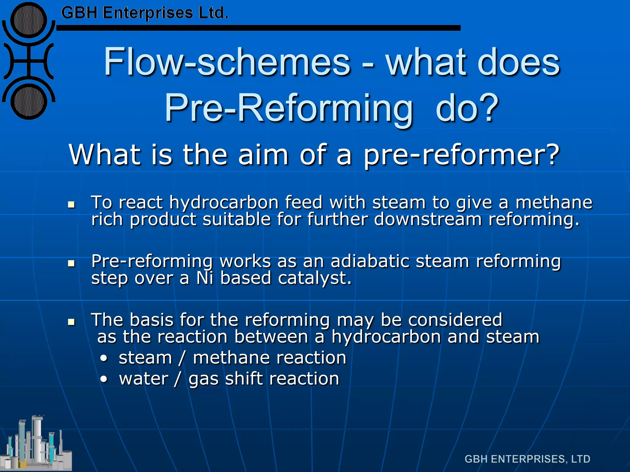 Flow-schemes - what does
Pre-Reforming do?
What is the aim of a pre-reformer?
 To react hydrocarbon feed with steam to give a methane
rich product suitable for further downstream reforming.
 Pre-reforming works as an adiabatic steam reforming
step over a Ni based catalyst.
 The basis for the reforming may be considered
as the reaction between a hydrocarbon and steam
• steam / methane reaction
• water / gas shift reaction
 