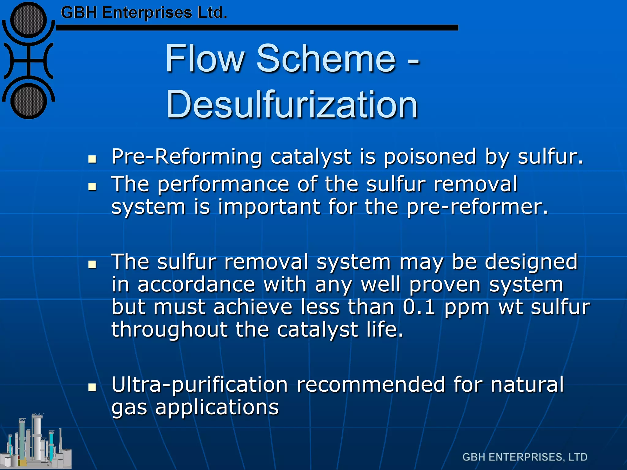 Flow Scheme -
Desulfurization
 Pre-Reforming catalyst is poisoned by sulfur.
 The performance of the sulfur removal
system is important for the pre-reformer.
 The sulfur removal system may be designed
in accordance with any well proven system
but must achieve less than 0.1 ppm wt sulfur
throughout the catalyst life.
 Ultra-purification recommended for natural
gas applications
 