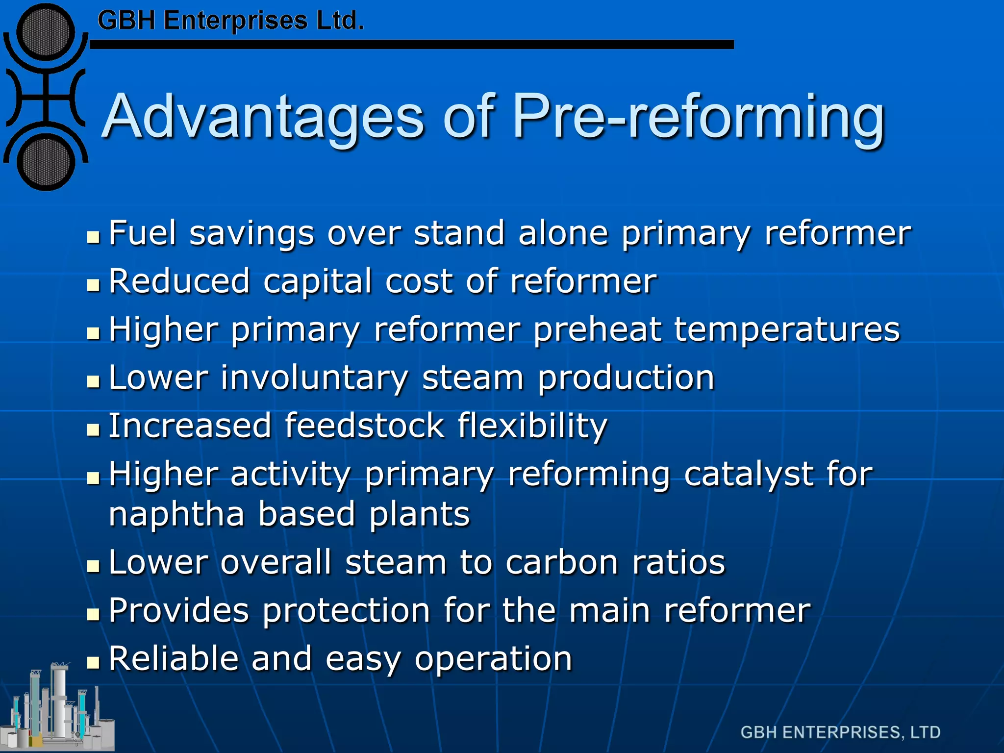 Advantages of Pre-reforming
 Fuel savings over stand alone primary reformer
 Reduced capital cost of reformer
 Higher primary reformer preheat temperatures
 Lower involuntary steam production
 Increased feedstock flexibility
 Higher activity primary reforming catalyst for
naphtha based plants
 Lower overall steam to carbon ratios
 Provides protection for the main reformer
 Reliable and easy operation
 