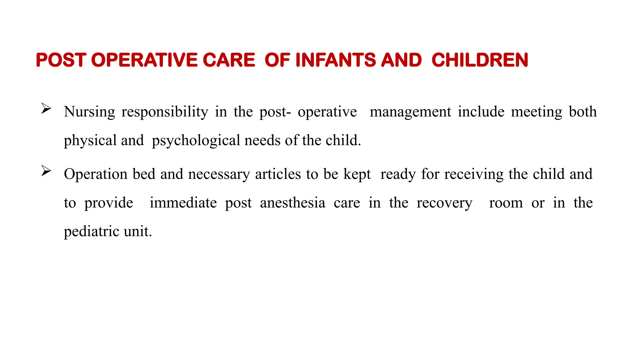  Nursing responsibility in the post- operative management include meeting both
physical and psychological needs of the child.
 Operation bed and necessary articles to be kept ready for receiving the child and
to provide immediate post anesthesia care in the recovery room or in the
pediatric unit.
POST OPERATIVE CARE OF INFANTS AND CHILDREN
 