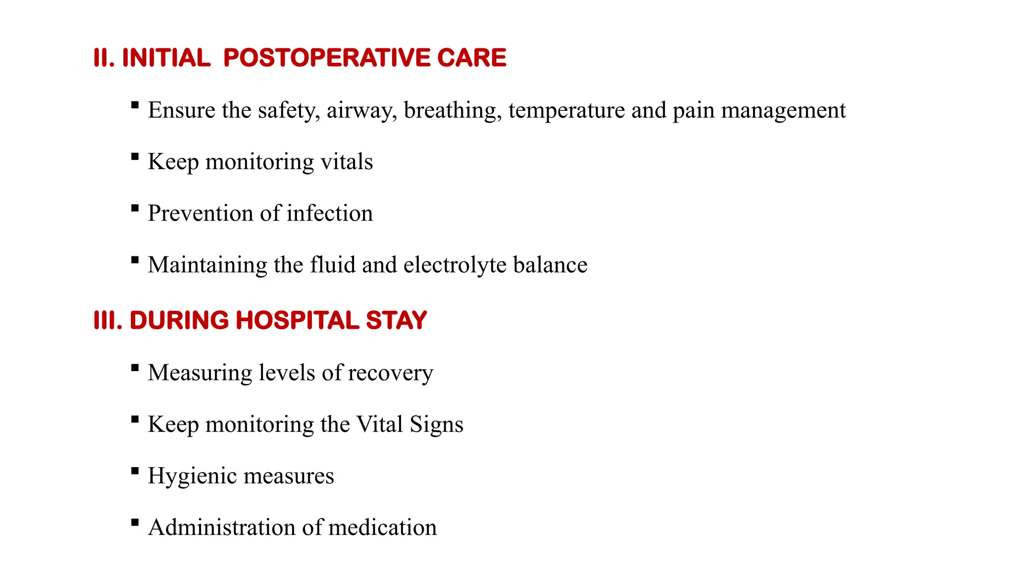 II. INITIAL POSTOPERATIVE CARE
 Ensure the safety, airway, breathing, temperature and pain management
 Keep monitoring vitals
 Prevention of infection
 Maintaining the fluid and electrolyte balance
III. DURING HOSPITAL STAY
 Measuring levels of recovery
 Keep monitoring the Vital Signs
 Hygienic measures
 Administration of medication
 