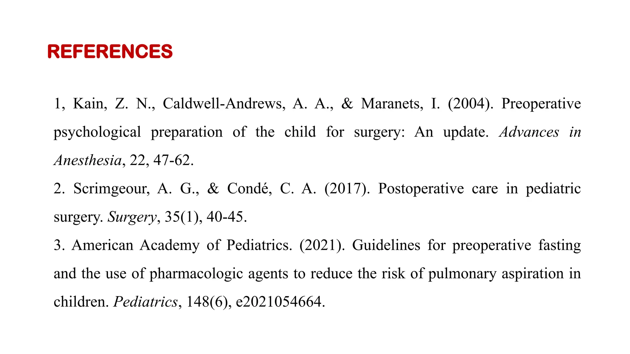 REFERENCES
1, Kain, Z. N., Caldwell-Andrews, A. A., & Maranets, I. (2004). Preoperative
psychological preparation of the child for surgery: An update. Advances in
Anesthesia, 22, 47-62.
2. Scrimgeour, A. G., & Condé, C. A. (2017). Postoperative care in pediatric
surgery. Surgery, 35(1), 40-45.
3. American Academy of Pediatrics. (2021). Guidelines for preoperative fasting
and the use of pharmacologic agents to reduce the risk of pulmonary aspiration in
children. Pediatrics, 148(6), e2021054664.
 