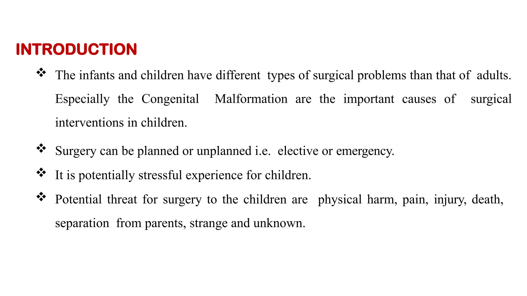 INTRODUCTION
 The infants and children have different types of surgical problems than that of adults.
Especially the Congenital Malformation are the important causes of surgical
interventions in children.
 Surgery can be planned or unplanned i.e. elective or emergency.
 It is potentially stressful experience for children.
 Potential threat for surgery to the children are physical harm, pain, injury, death,
separation from parents, strange and unknown.
 