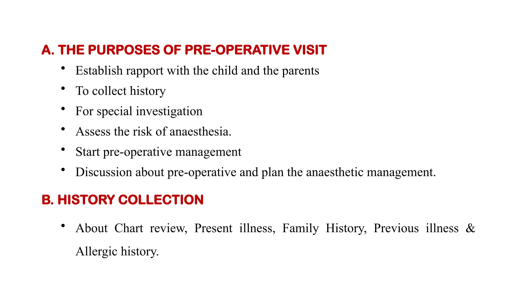 A. THE PURPOSES OF PRE-OPERATIVE VISIT
• Establish rapport with the child and the parents
• To collect history
• For special investigation
• Assess the risk of anaesthesia.
• Start pre-operative management
• Discussion about pre-operative and plan the anaesthetic management.
B. HISTORY COLLECTION
• About Chart review, Present illness, Family History, Previous illness &
Allergic history.
 