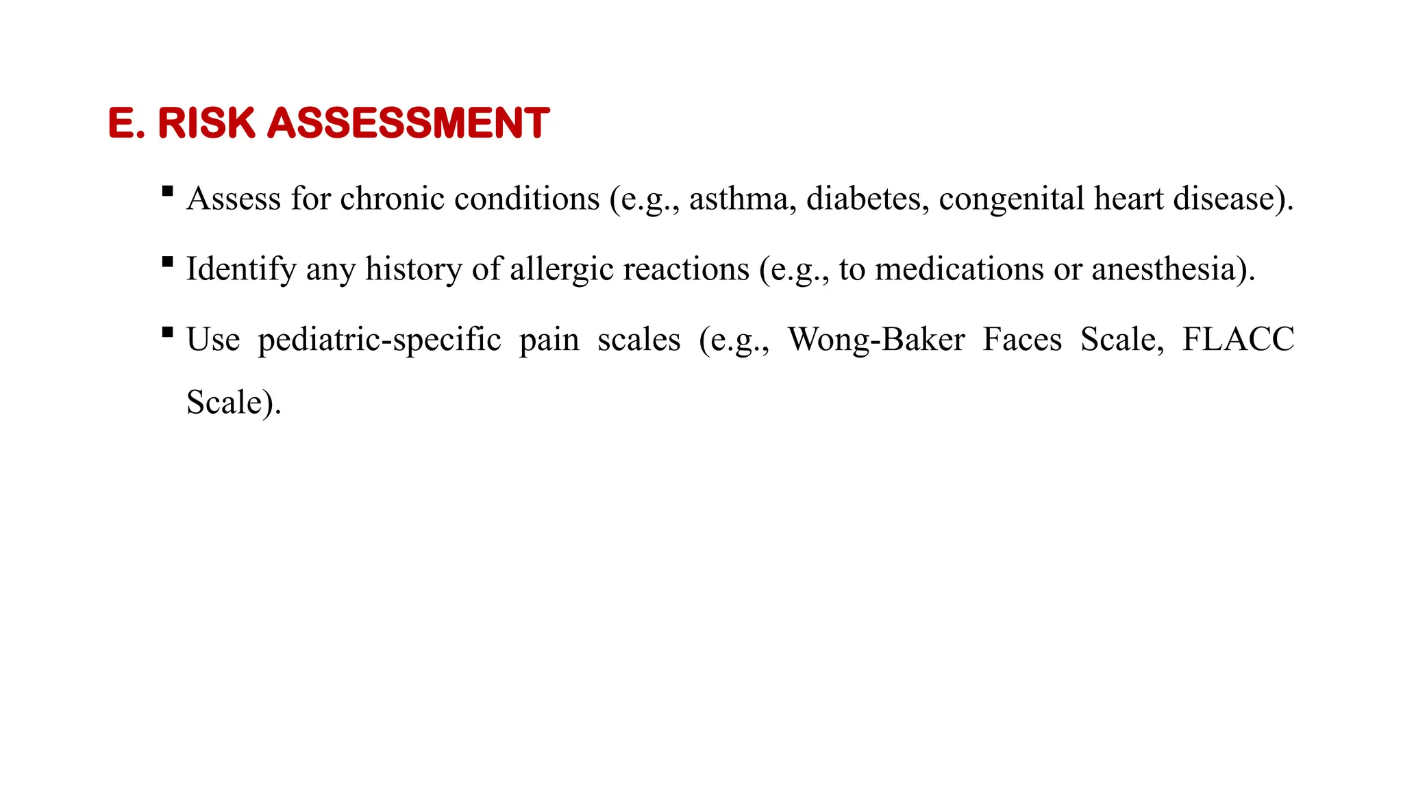 E. RISK ASSESSMENT
 Assess for chronic conditions (e.g., asthma, diabetes, congenital heart disease).
 Identify any history of allergic reactions (e.g., to medications or anesthesia).
 Use pediatric-specific pain scales (e.g., Wong-Baker Faces Scale, FLACC
Scale).
 