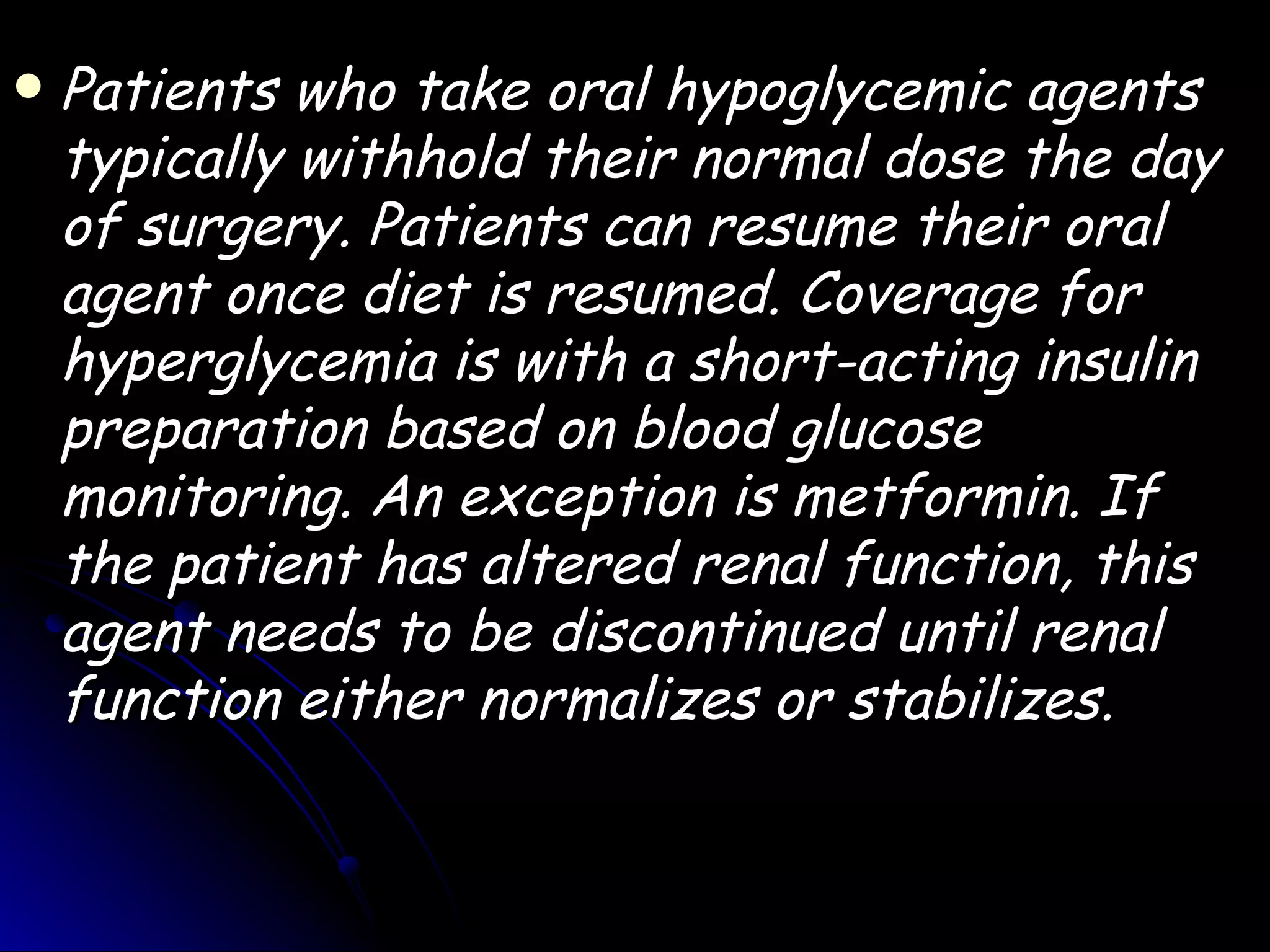    Patients who take oral hypoglycemic agents
    typically withhold their normal dose the day
    of surgery. Patients can resume their oral
    agent once diet is resumed. Coverage for
    hyperglycemia is with a short-acting insulin
    preparation based on blood glucose
    monitoring. An exception is metformin. If
    the patient has altered renal function, this
    agent needs to be discontinued until renal
    function either normalizes or stabilizes.
 