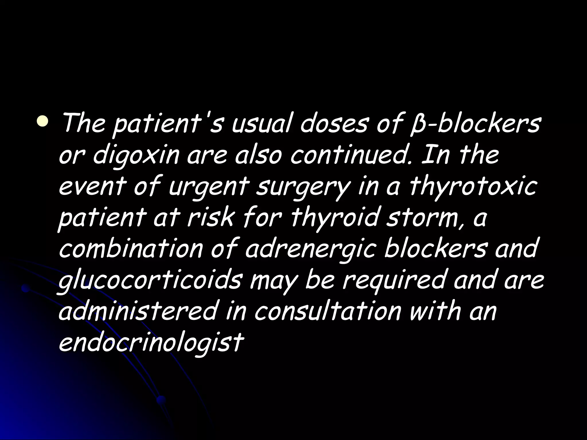    The patient's usual doses of β-blockers
    or digoxin are also continued. In the
    event of urgent surgery in a thyrotoxic
    patient at risk for thyroid storm, a
    combination of adrenergic blockers and
    glucocorticoids may be required and are
    administered in consultation with an
    endocrinologist
 