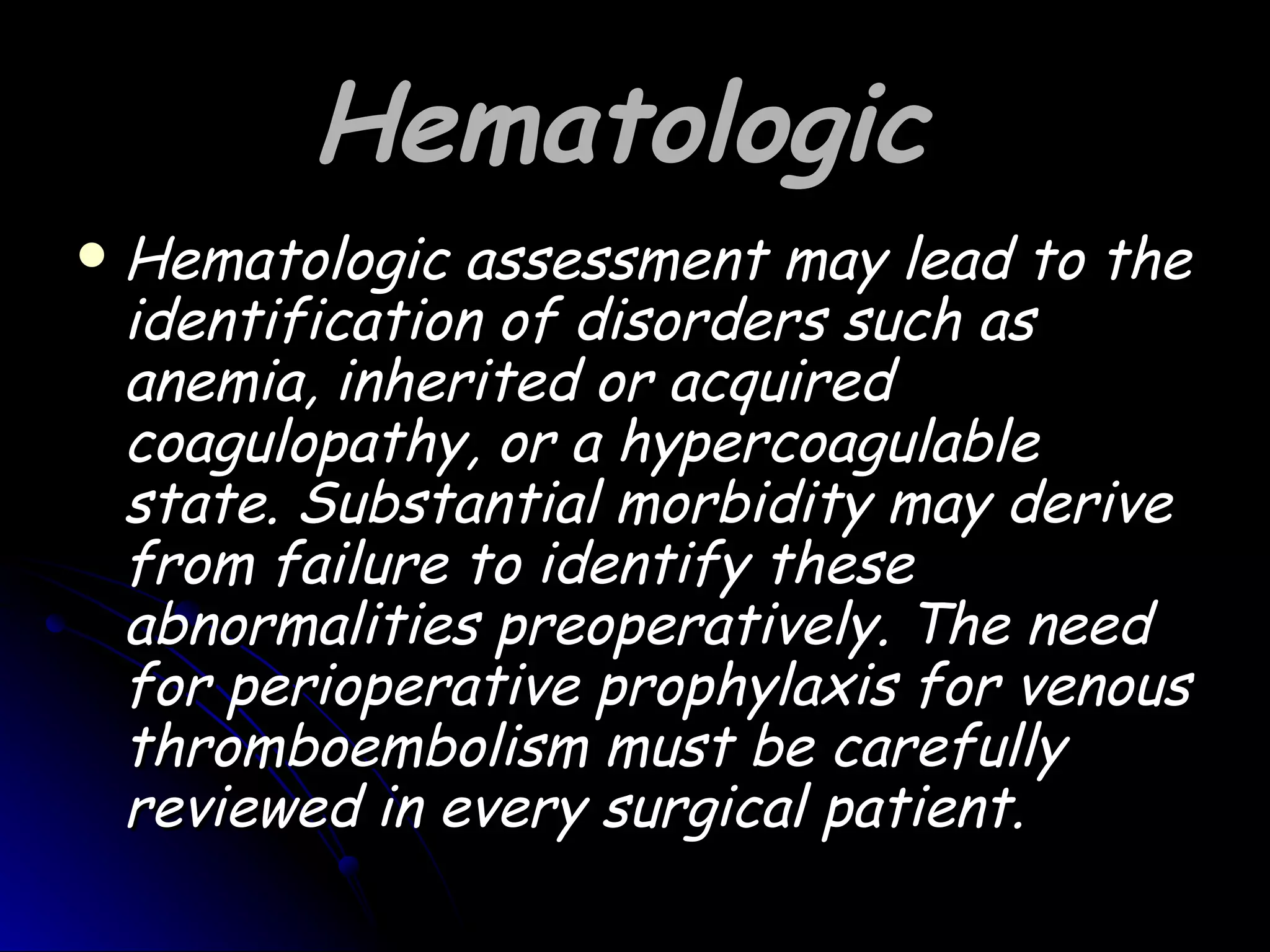 Hematologic
   Hematologic assessment may lead to the
    identification of disorders such as
    anemia, inherited or acquired
    coagulopathy, or a hypercoagulable
    state. Substantial morbidity may derive
    from failure to identify these
    abnormalities preoperatively. The need
    for perioperative prophylaxis for venous
    thromboembolism must be carefully
    reviewed in every surgical patient.
 