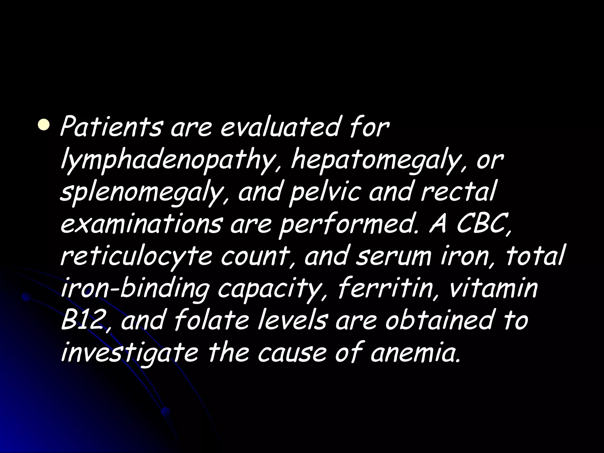    Patients are evaluated for
    lymphadenopathy, hepatomegaly, or
    splenomegaly, and pelvic and rectal
    examinations are performed. A CBC,
    reticulocyte count, and serum iron, total
    iron-binding capacity, ferritin, vitamin
    B12, and folate levels are obtained to
    investigate the cause of anemia.
 