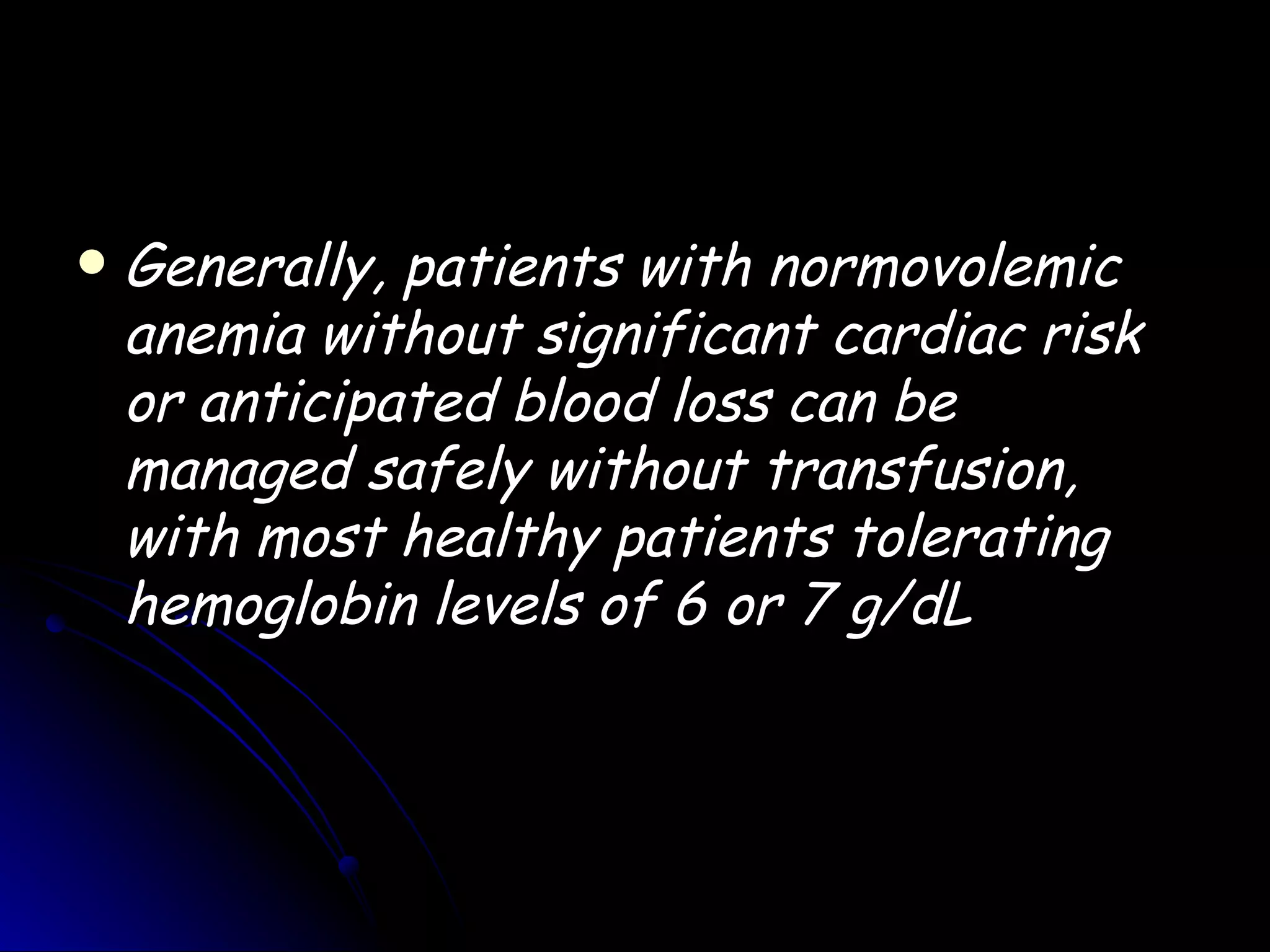    Generally, patients with normovolemic
    anemia without significant cardiac risk
    or anticipated blood loss can be
    managed safely without transfusion,
    with most healthy patients tolerating
    hemoglobin levels of 6 or 7 g/dL
 