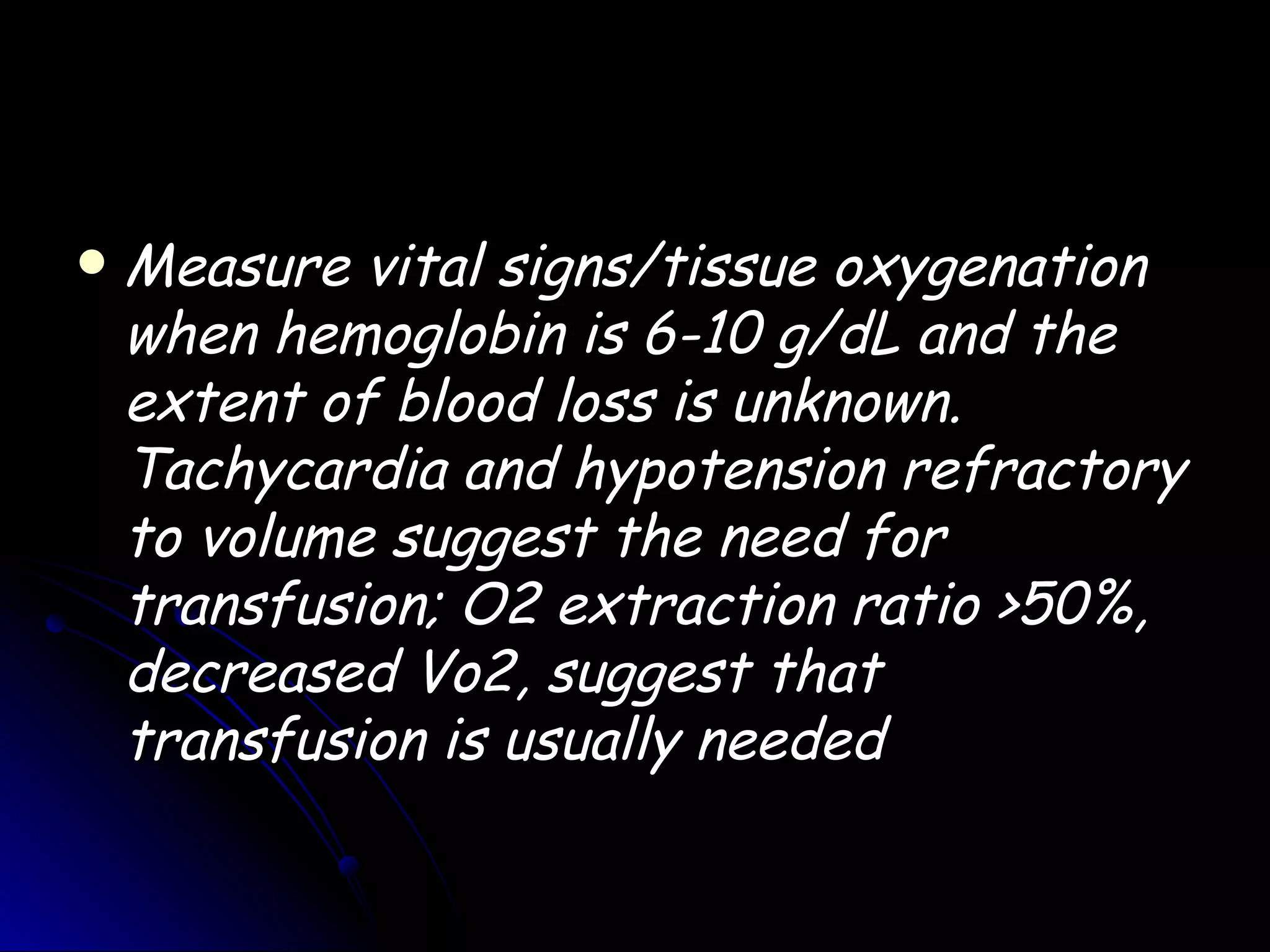   Measure vital signs/tissue oxygenation
    when hemoglobin is 6-10 g/dL and the
    extent of blood loss is unknown.
    Tachycardia and hypotension refractory
    to volume suggest the need for
    transfusion; O2 extraction ratio >50%,
    decreased Vo2, suggest that
    transfusion is usually needed
 