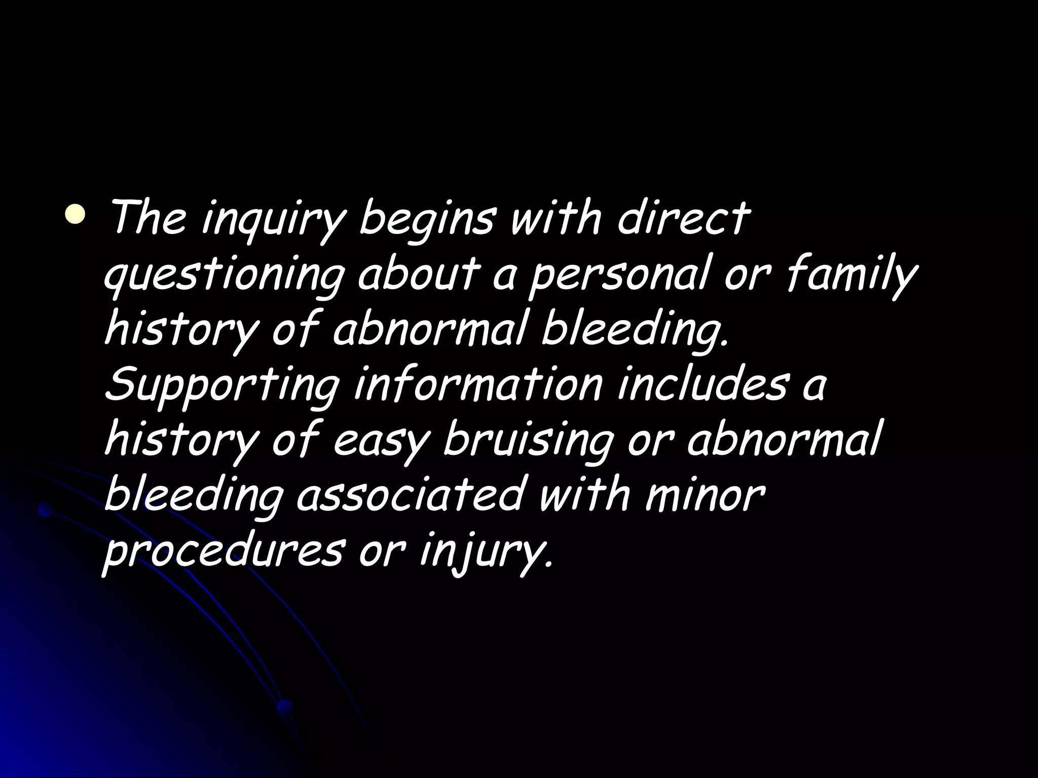    The inquiry begins with direct
    questioning about a personal or family
    history of abnormal bleeding.
    Supporting information includes a
    history of easy bruising or abnormal
    bleeding associated with minor
    procedures or injury.
 