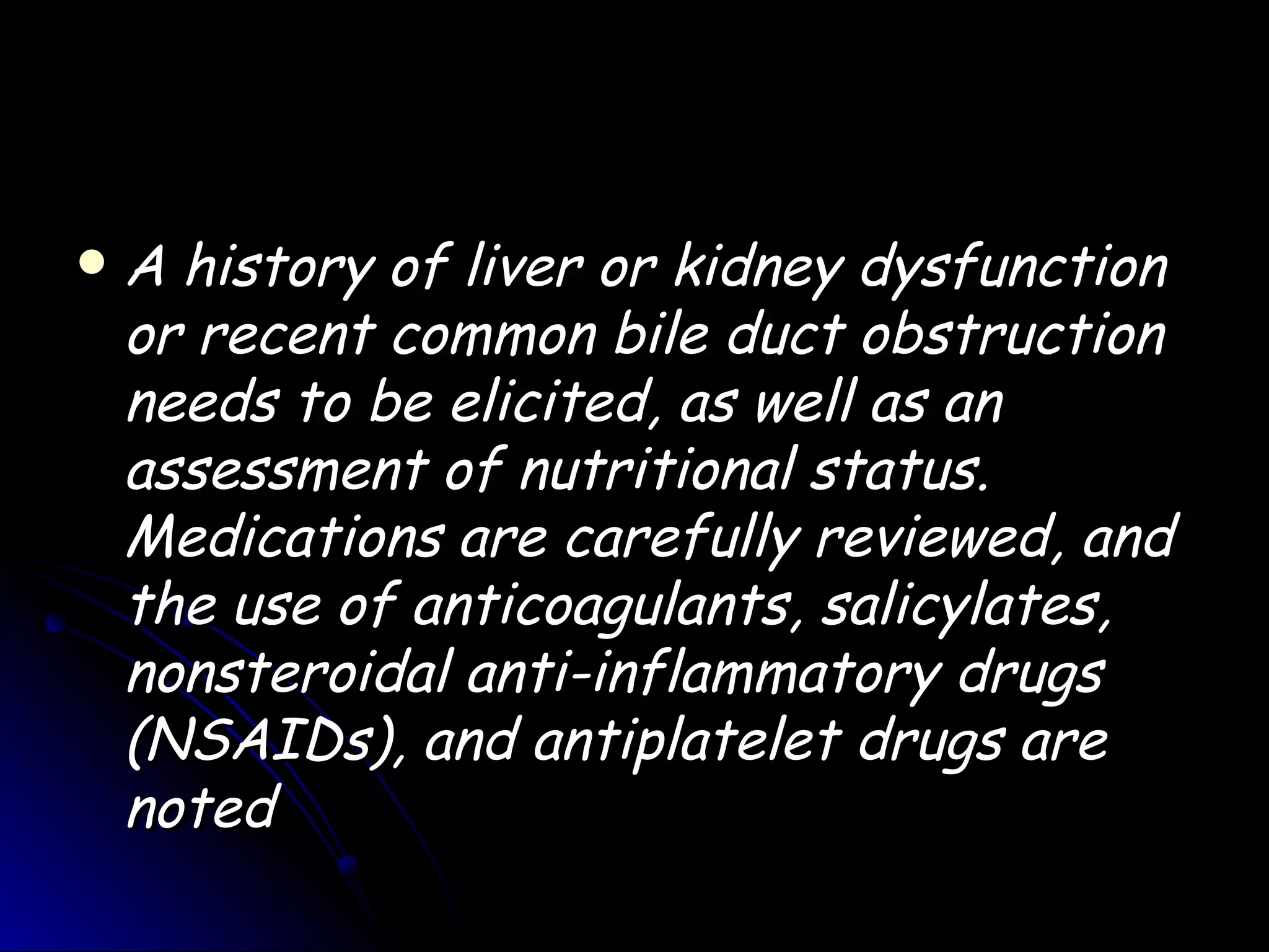    A history of liver or kidney dysfunction
    or recent common bile duct obstruction
    needs to be elicited, as well as an
    assessment of nutritional status.
    Medications are carefully reviewed, and
    the use of anticoagulants, salicylates,
    nonsteroidal anti-inflammatory drugs
    (NSAIDs), and antiplatelet drugs are
    noted
 