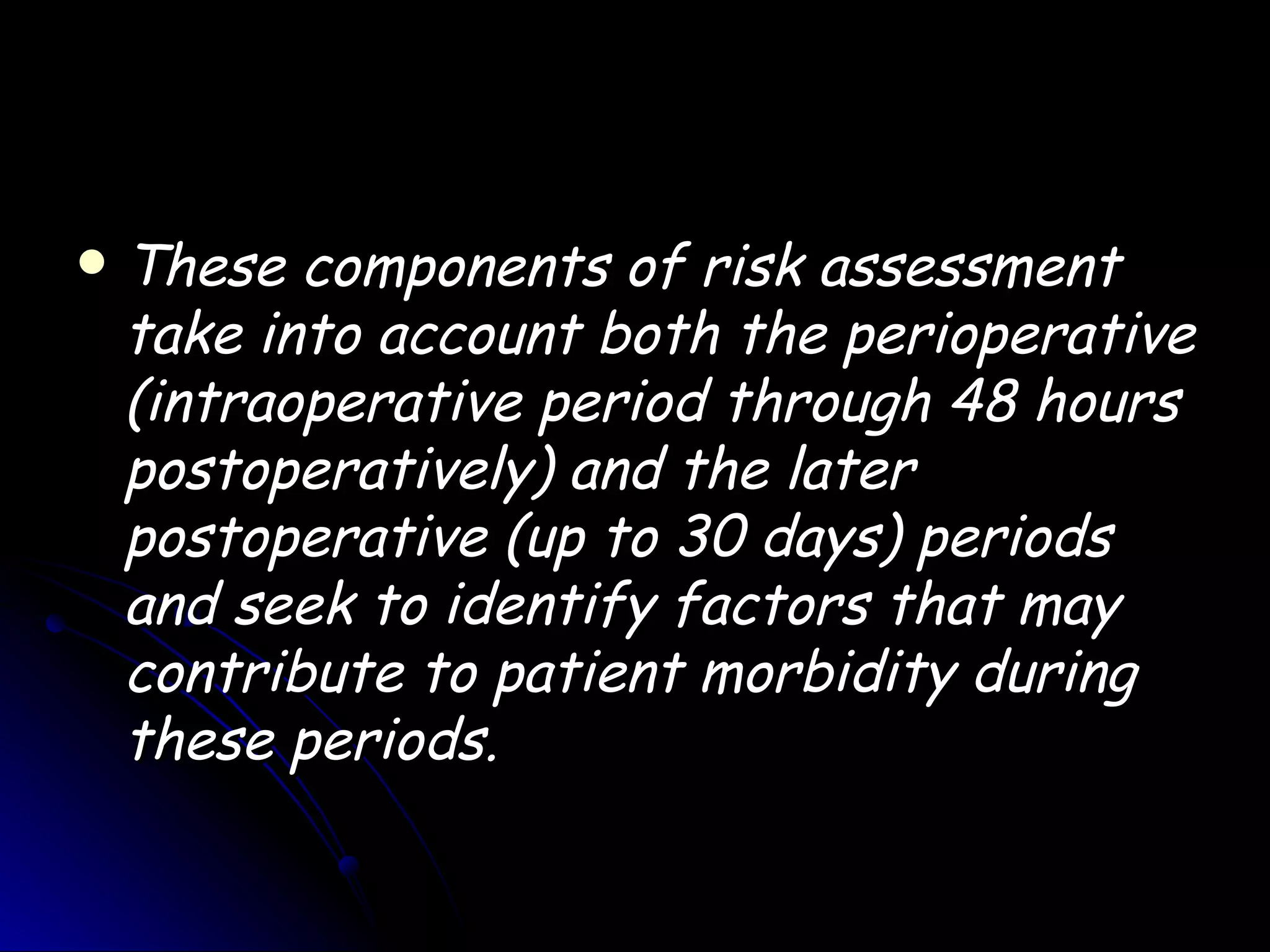    These components of risk assessment
    take into account both the perioperative
    (intraoperative period through 48 hours
    postoperatively) and the later
    postoperative (up to 30 days) periods
    and seek to identify factors that may
    contribute to patient morbidity during
    these periods.
 