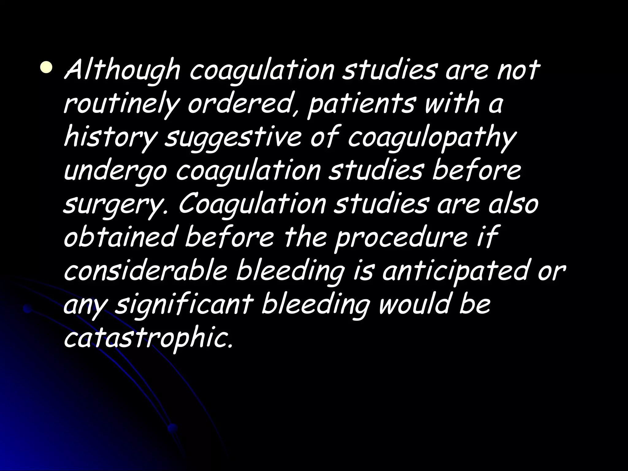    Although coagulation studies are not
    routinely ordered, patients with a
    history suggestive of coagulopathy
    undergo coagulation studies before
    surgery. Coagulation studies are also
    obtained before the procedure if
    considerable bleeding is anticipated or
    any significant bleeding would be
    catastrophic.
 