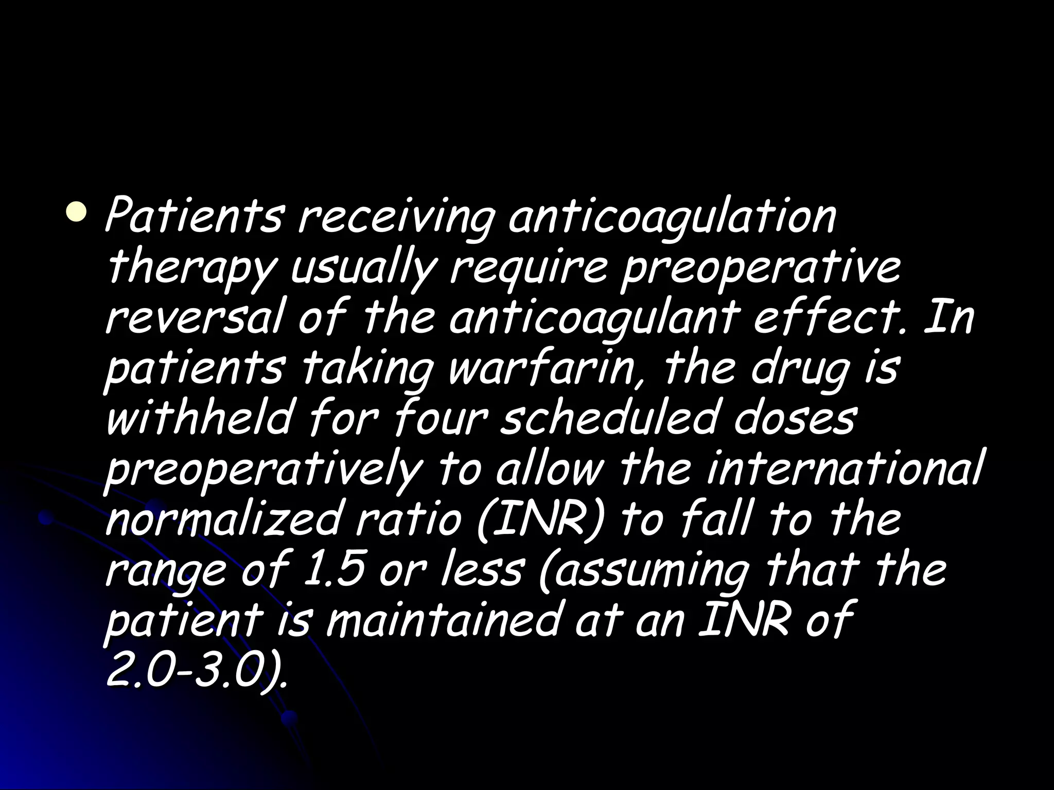    Patients receiving anticoagulation
    therapy usually require preoperative
    reversal of the anticoagulant effect. In
    patients taking warfarin, the drug is
    withheld for four scheduled doses
    preoperatively to allow the international
    normalized ratio (INR) to fall to the
    range of 1.5 or less (assuming that the
    patient is maintained at an INR of
    2.0-3.0).
 