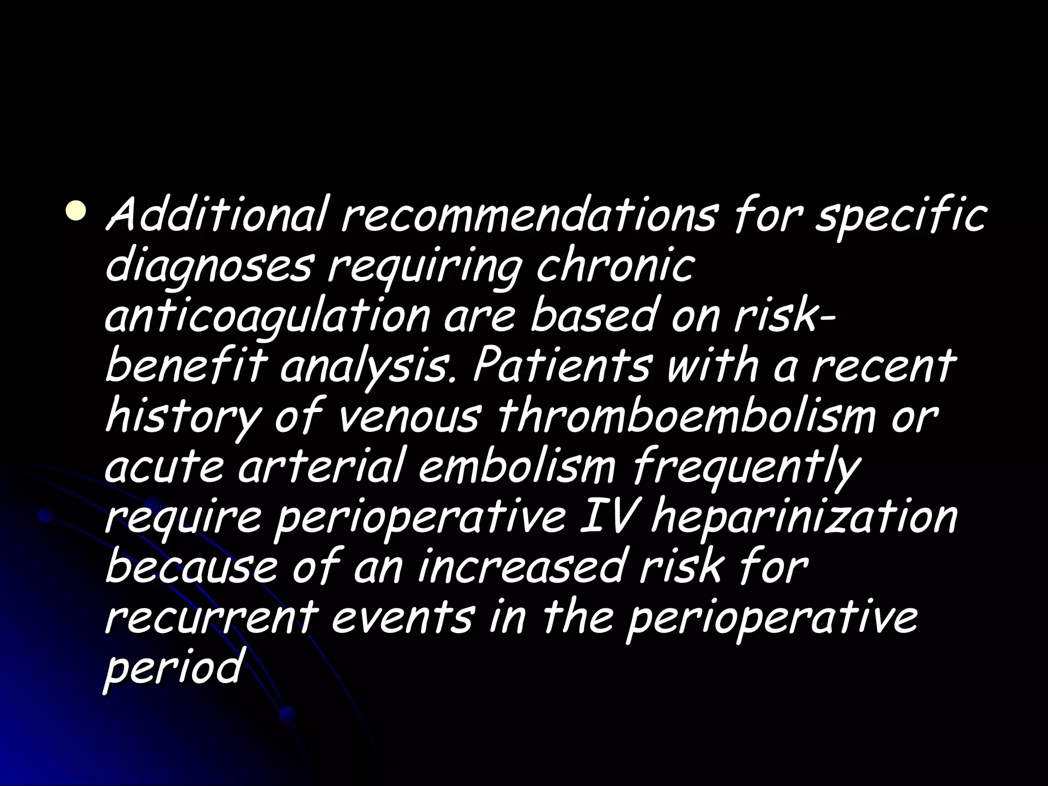    Additional recommendations for specific
    diagnoses requiring chronic
    anticoagulation are based on risk-
    benefit analysis. Patients with a recent
    history of venous thromboembolism or
    acute arterial embolism frequently
    require perioperative IV heparinization
    because of an increased risk for
    recurrent events in the perioperative
    period
 