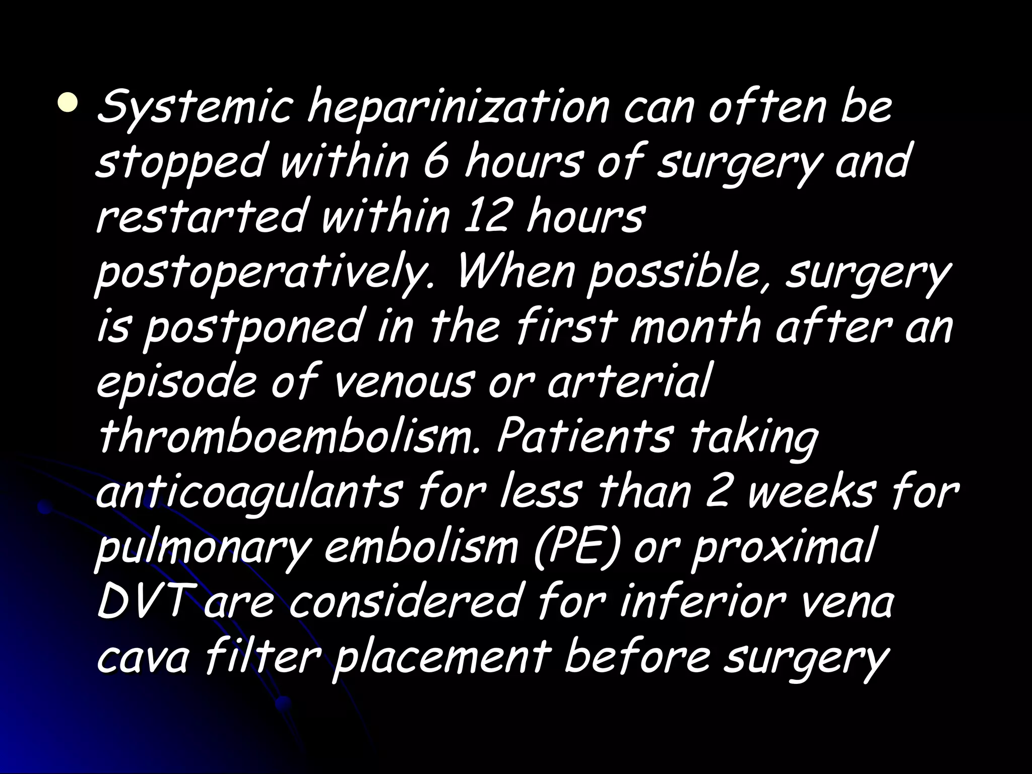    Systemic heparinization can often be
    stopped within 6 hours of surgery and
    restarted within 12 hours
    postoperatively. When possible, surgery
    is postponed in the first month after an
    episode of venous or arterial
    thromboembolism. Patients taking
    anticoagulants for less than 2 weeks for
    pulmonary embolism (PE) or proximal
    DVT are considered for inferior vena
    cava filter placement before surgery
 