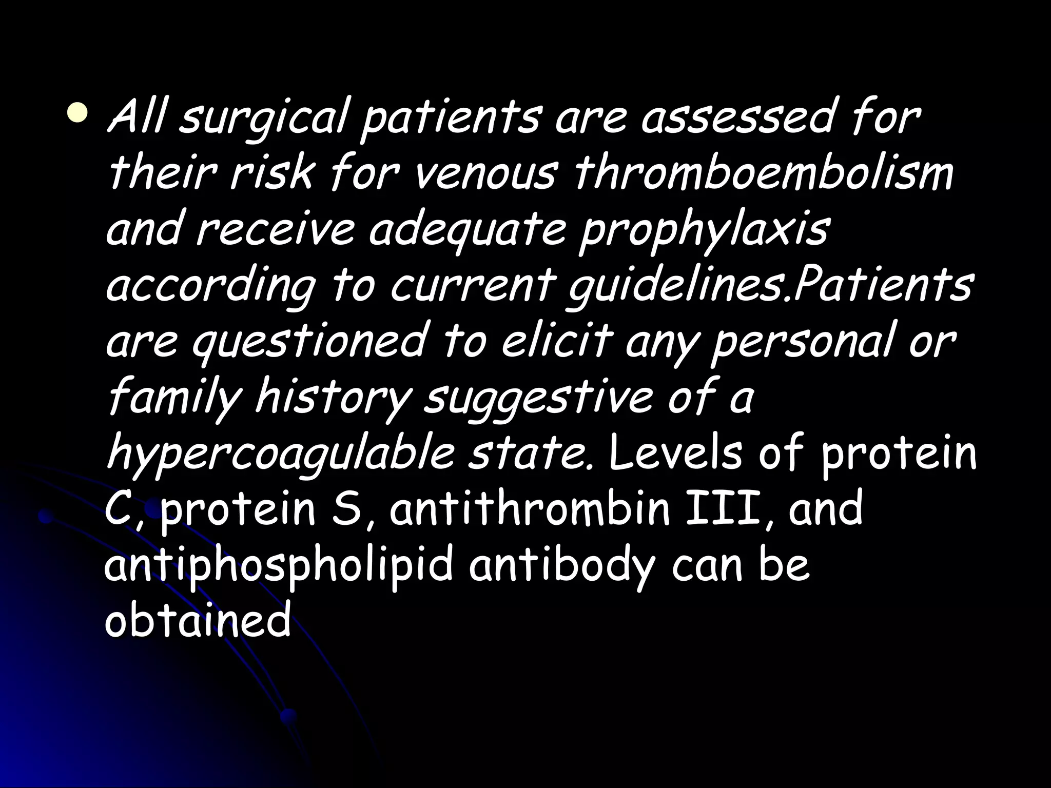    All surgical patients are assessed for
    their risk for venous thromboembolism
    and receive adequate prophylaxis
    according to current guidelines.Patients
    are questioned to elicit any personal or
    family history suggestive of a
    hypercoagulable state. Levels of protein
    C, protein S, antithrombin III, and
    antiphospholipid antibody can be
    obtained
 
