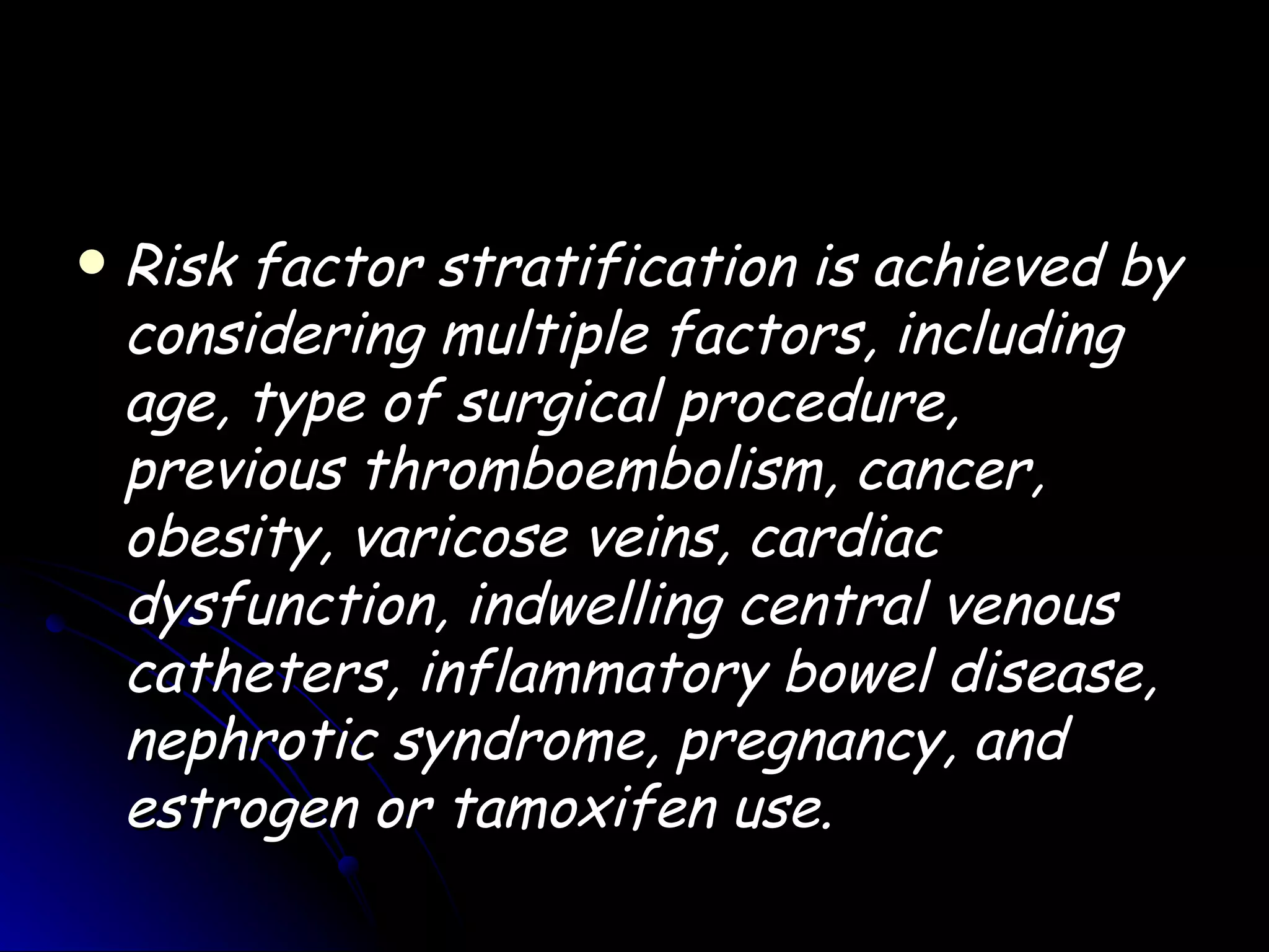    Risk factor stratification is achieved by
    considering multiple factors, including
    age, type of surgical procedure,
    previous thromboembolism, cancer,
    obesity, varicose veins, cardiac
    dysfunction, indwelling central venous
    catheters, inflammatory bowel disease,
    nephrotic syndrome, pregnancy, and
    estrogen or tamoxifen use.
 
