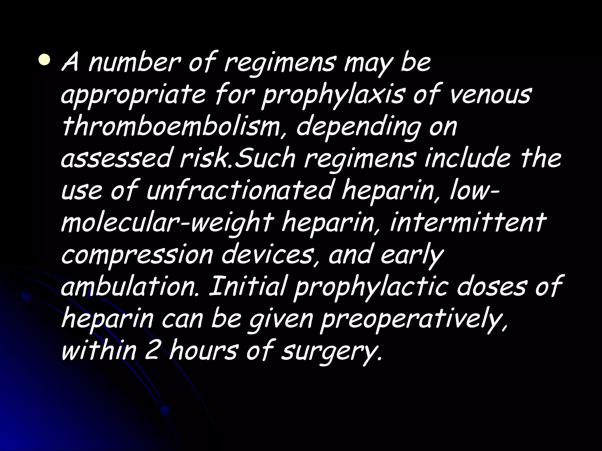    A number of regimens may be
    appropriate for prophylaxis of venous
    thromboembolism, depending on
    assessed risk.Such regimens include the
    use of unfractionated heparin, low-
    molecular-weight heparin, intermittent
    compression devices, and early
    ambulation. Initial prophylactic doses of
    heparin can be given preoperatively,
    within 2 hours of surgery.
 