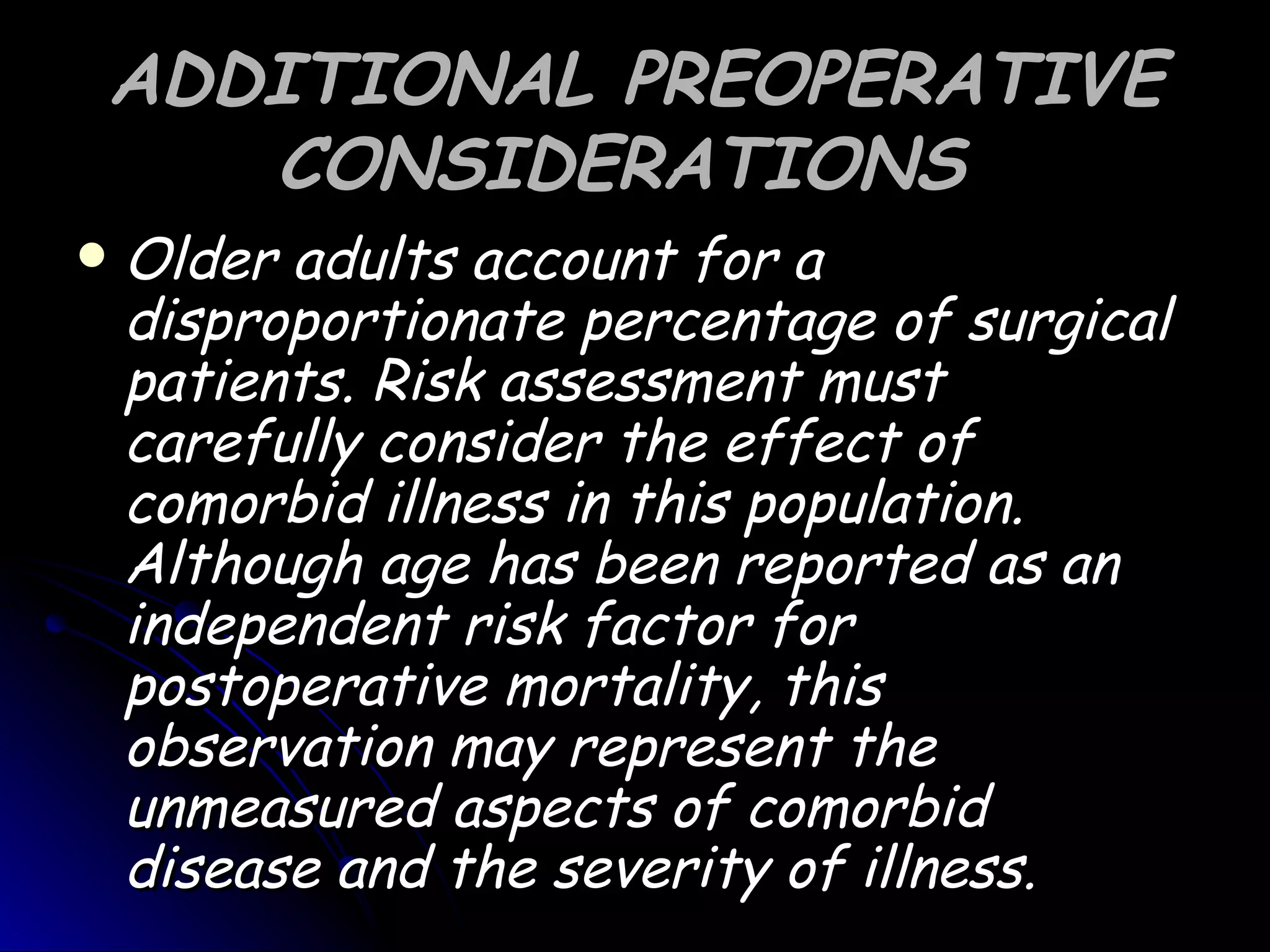 ADDITIONAL PREOPERATIVE
       CONSIDERATIONS
   Older adults account for a
    disproportionate percentage of surgical
    patients. Risk assessment must
    carefully consider the effect of
    comorbid illness in this population.
    Although age has been reported as an
    independent risk factor for
    postoperative mortality, this
    observation may represent the
    unmeasured aspects of comorbid
    disease and the severity of illness.
 