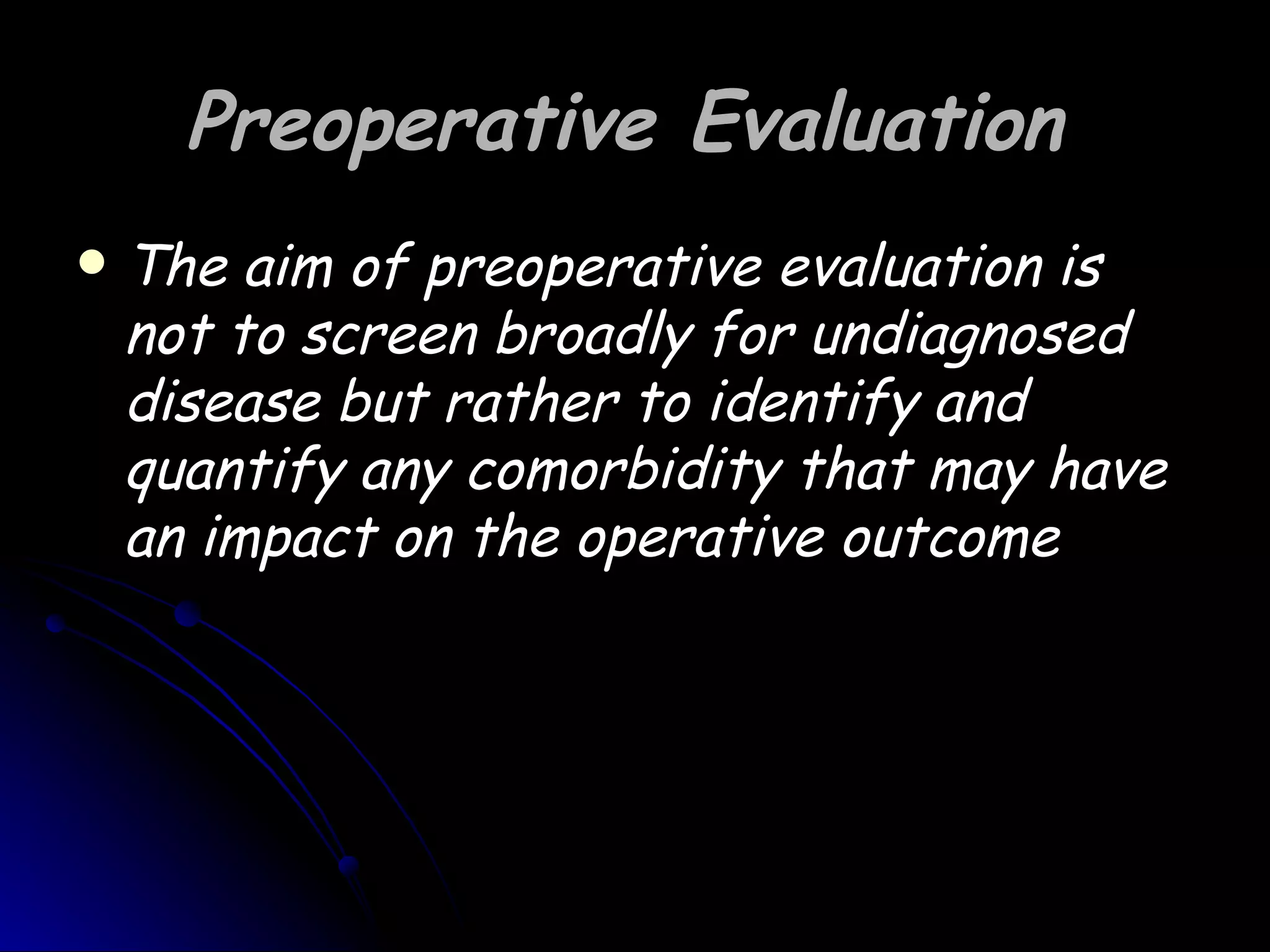 Preoperative Evaluation
   The aim of preoperative evaluation is
    not to screen broadly for undiagnosed
    disease but rather to identify and
    quantify any comorbidity that may have
    an impact on the operative outcome
 