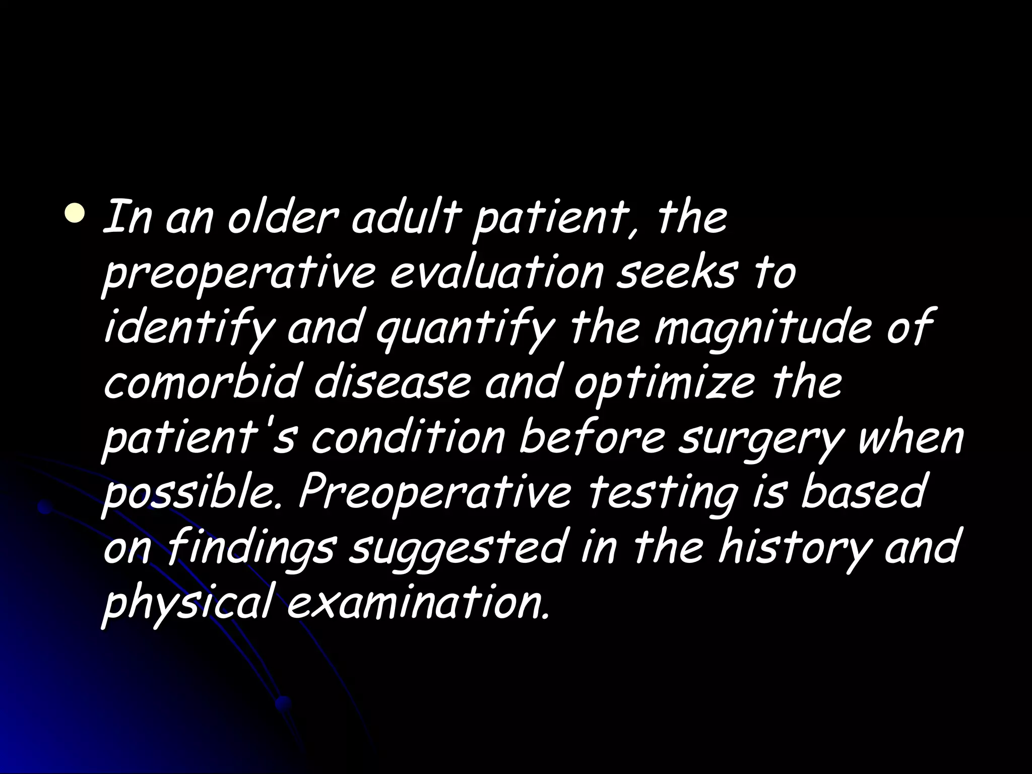    In an older adult patient, the
    preoperative evaluation seeks to
    identify and quantify the magnitude of
    comorbid disease and optimize the
    patient's condition before surgery when
    possible. Preoperative testing is based
    on findings suggested in the history and
    physical examination.
 