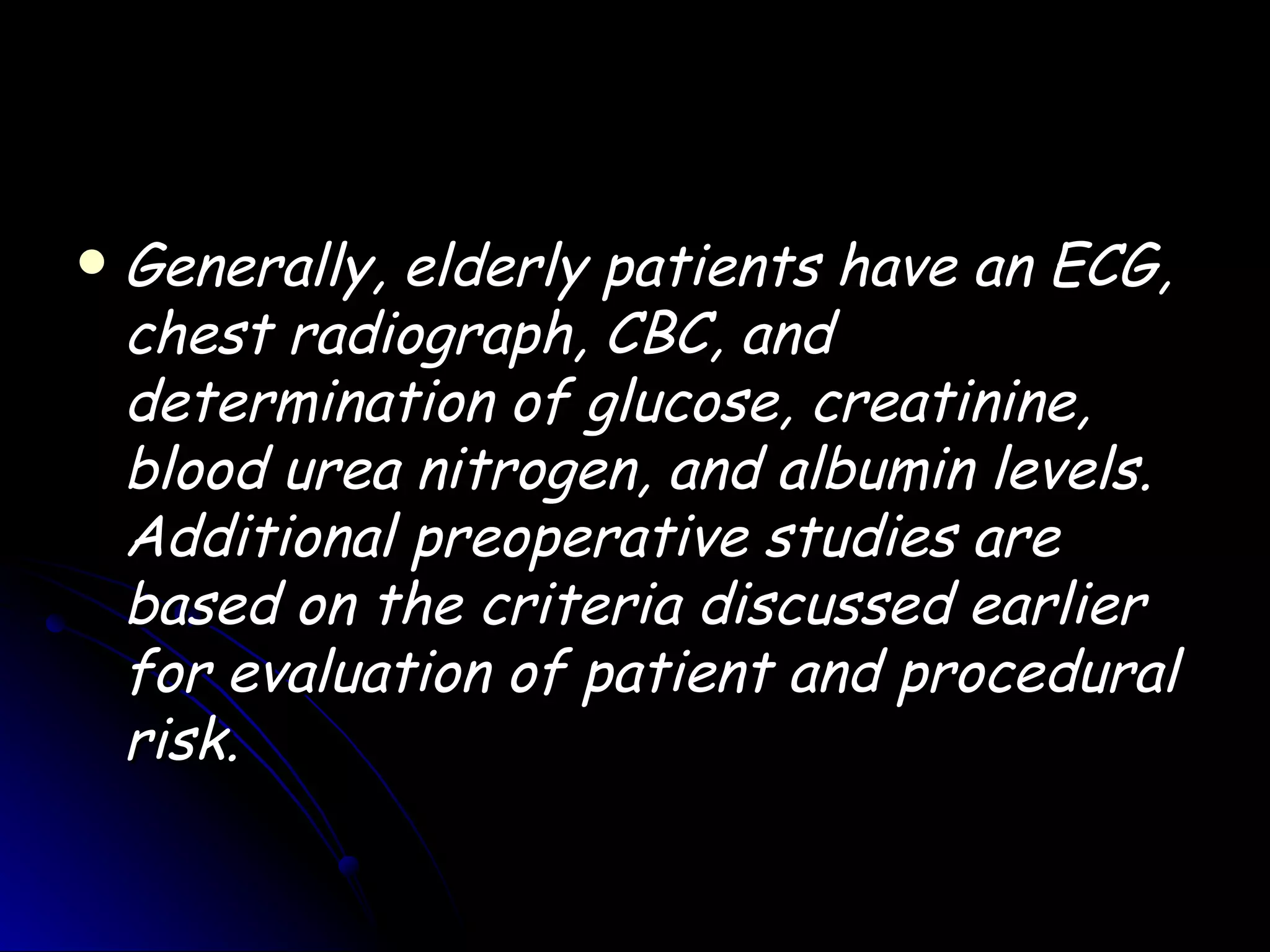    Generally, elderly patients have an ECG,
    chest radiograph, CBC, and
    determination of glucose, creatinine,
    blood urea nitrogen, and albumin levels.
    Additional preoperative studies are
    based on the criteria discussed earlier
    for evaluation of patient and procedural
    risk.
 