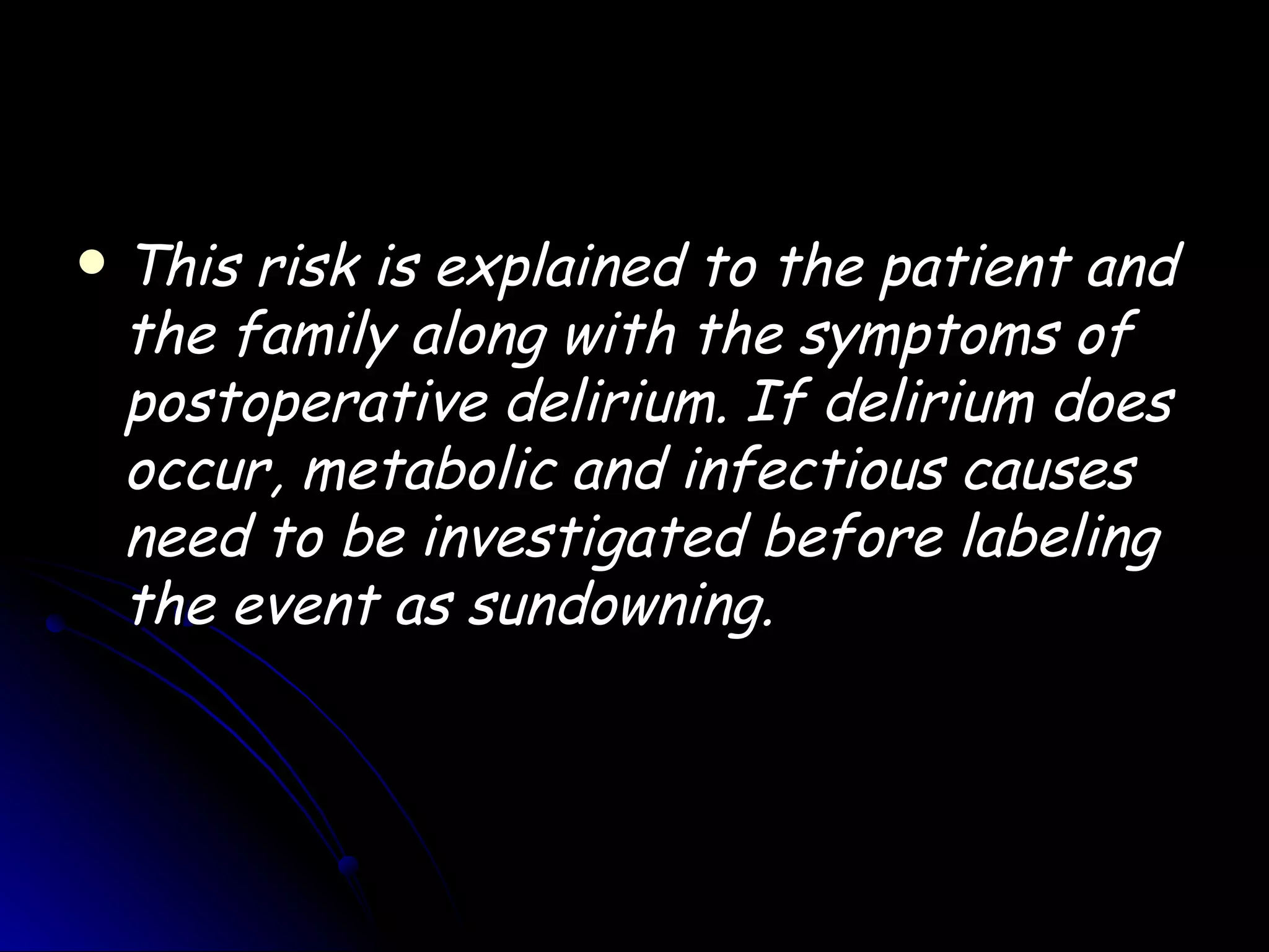    This risk is explained to the patient and
    the family along with the symptoms of
    postoperative delirium. If delirium does
    occur, metabolic and infectious causes
    need to be investigated before labeling
    the event as sundowning.
 
