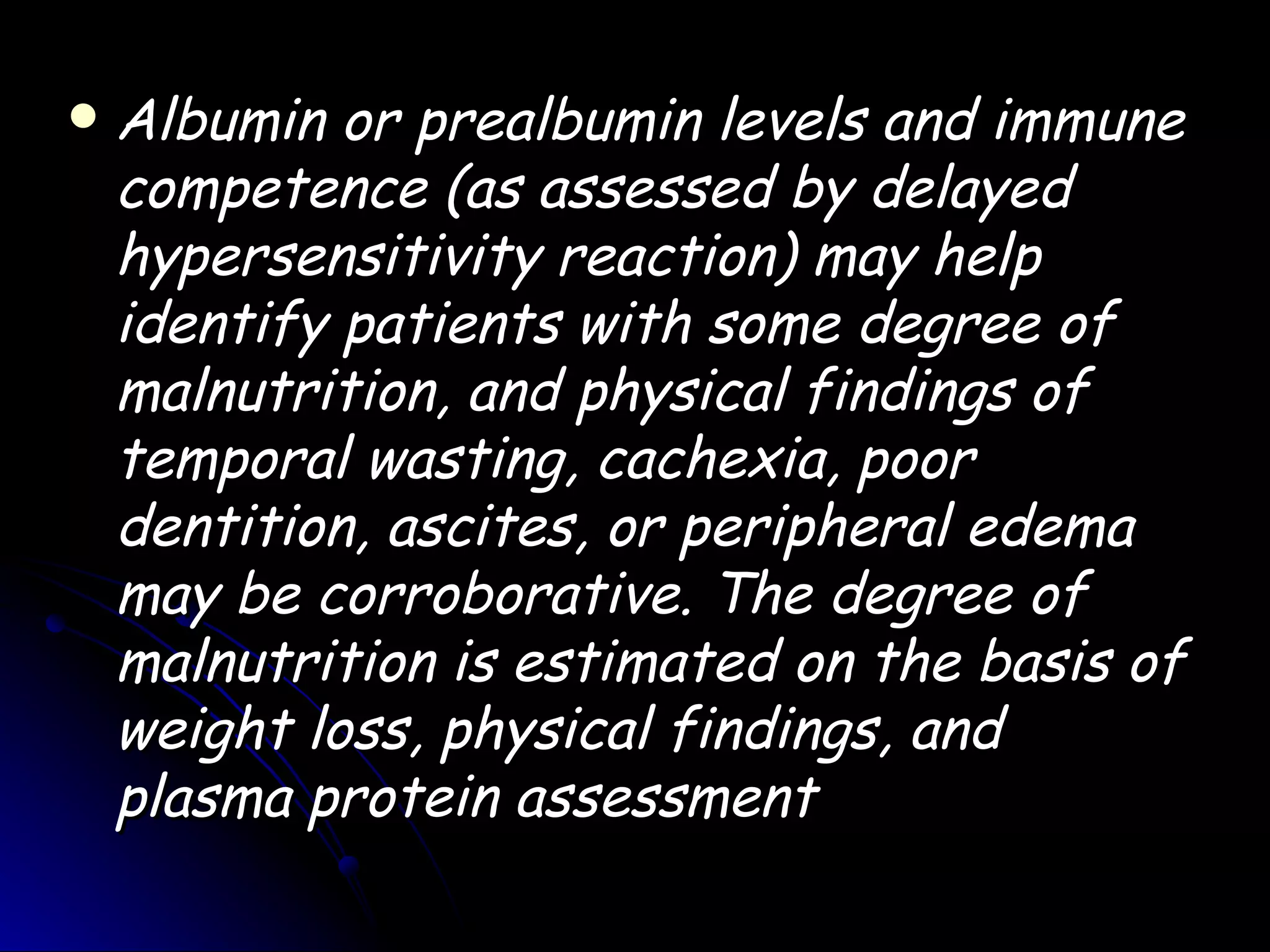   Albumin or prealbumin levels and immune
    competence (as assessed by delayed
    hypersensitivity reaction) may help
    identify patients with some degree of
    malnutrition, and physical findings of
    temporal wasting, cachexia, poor
    dentition, ascites, or peripheral edema
    may be corroborative. The degree of
    malnutrition is estimated on the basis of
    weight loss, physical findings, and
    plasma protein assessment
 