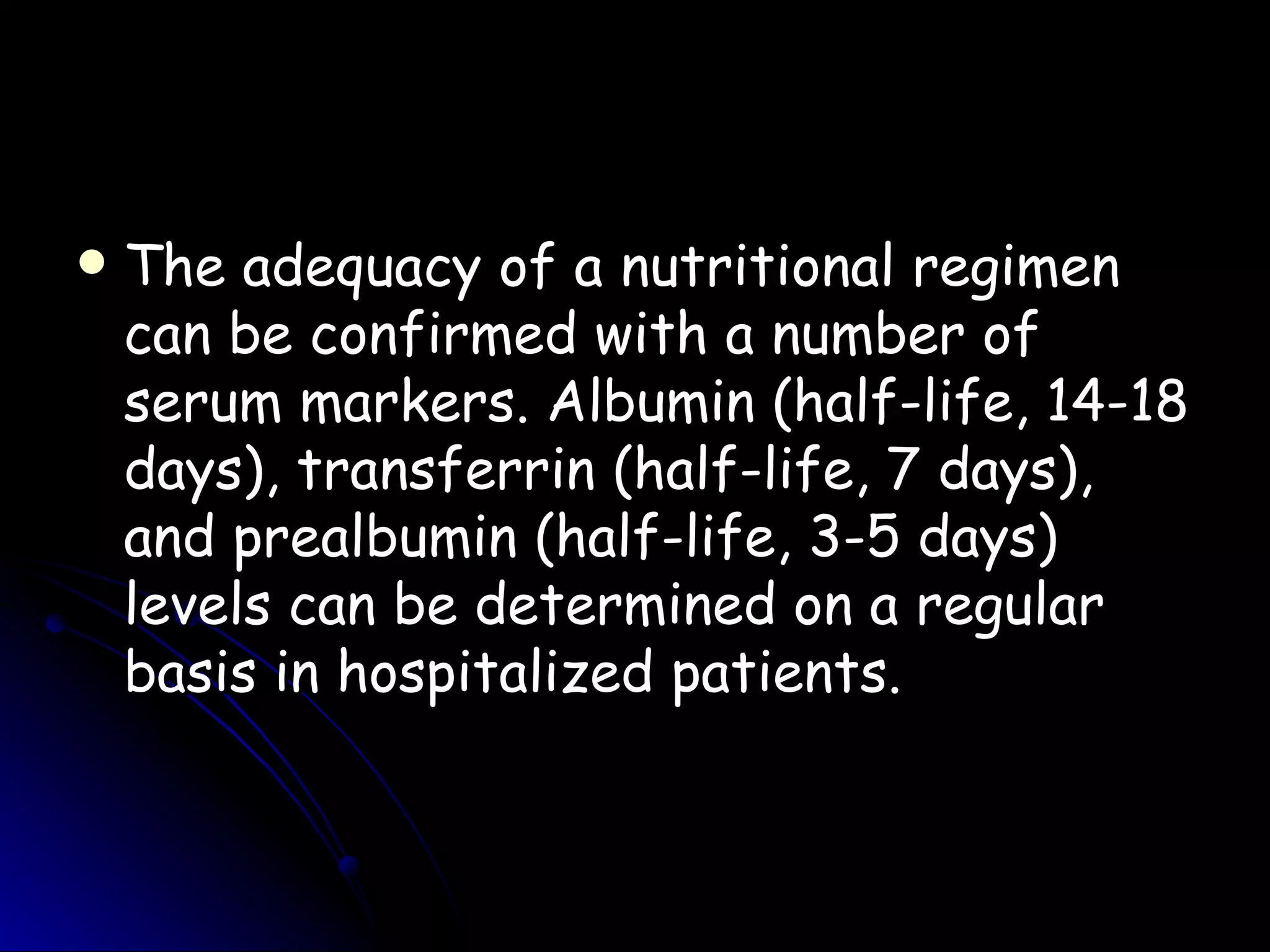    The adequacy of a nutritional regimen
    can be confirmed with a number of
    serum markers. Albumin (half-life, 14-18
    days), transferrin (half-life, 7 days),
    and prealbumin (half-life, 3-5 days)
    levels can be determined on a regular
    basis in hospitalized patients.
 