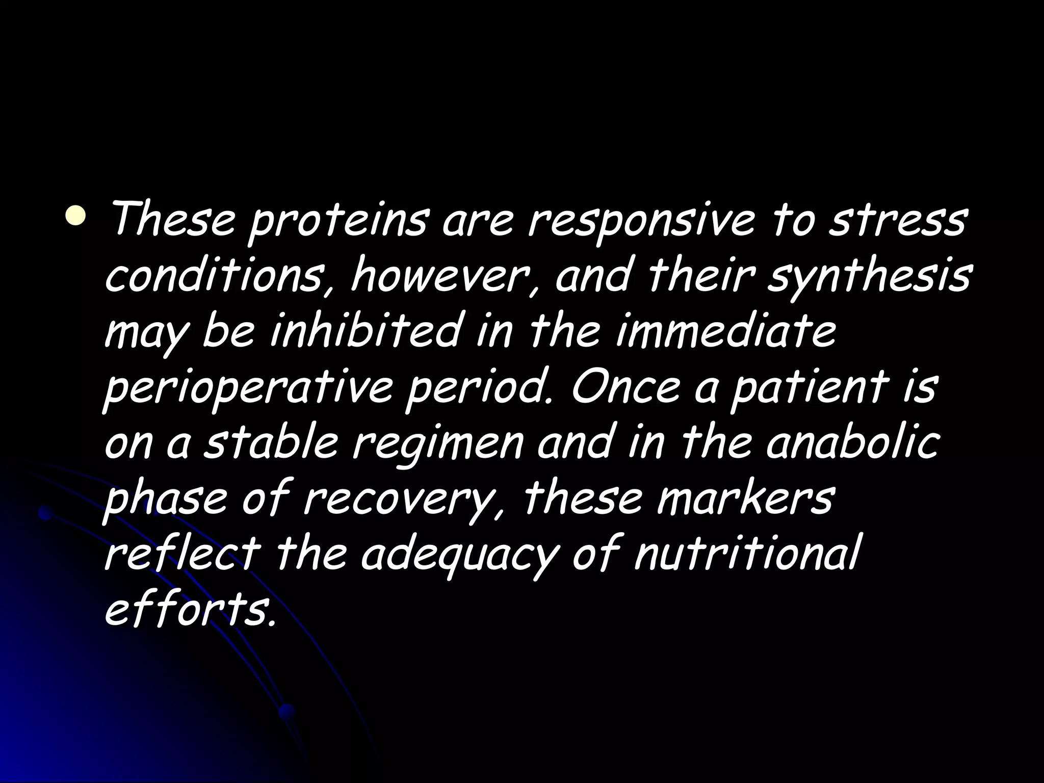    These proteins are responsive to stress
    conditions, however, and their synthesis
    may be inhibited in the immediate
    perioperative period. Once a patient is
    on a stable regimen and in the anabolic
    phase of recovery, these markers
    reflect the adequacy of nutritional
    efforts.
 