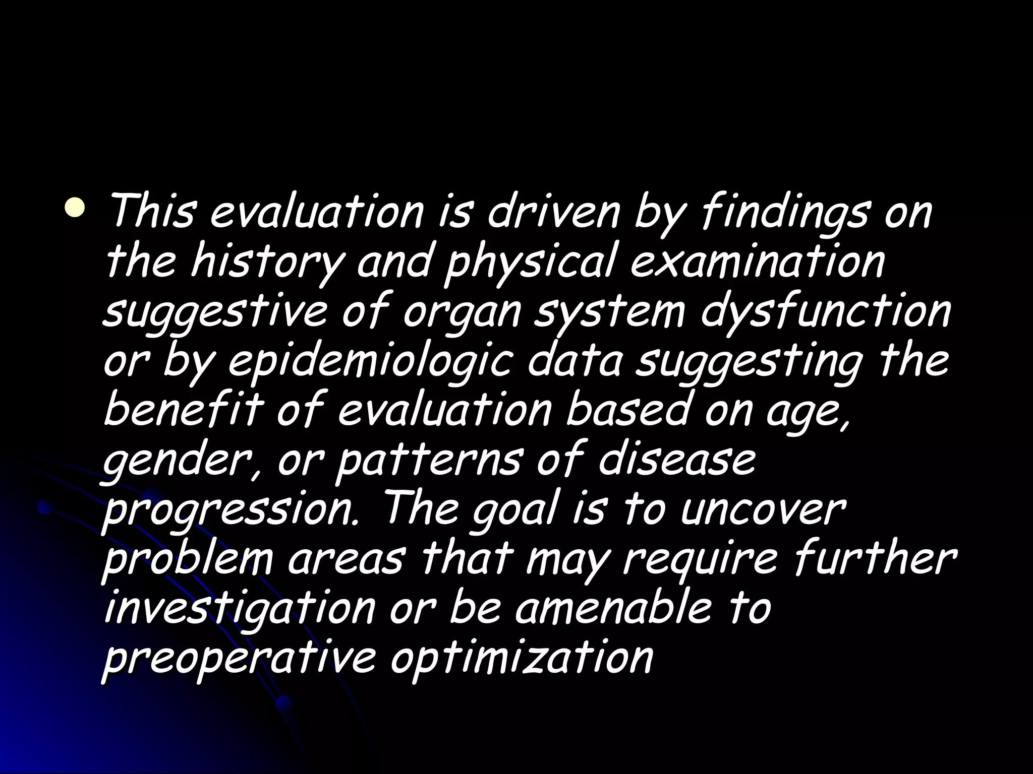    This evaluation is driven by findings on
    the history and physical examination
    suggestive of organ system dysfunction
    or by epidemiologic data suggesting the
    benefit of evaluation based on age,
    gender, or patterns of disease
    progression. The goal is to uncover
    problem areas that may require further
    investigation or be amenable to
    preoperative optimization
 