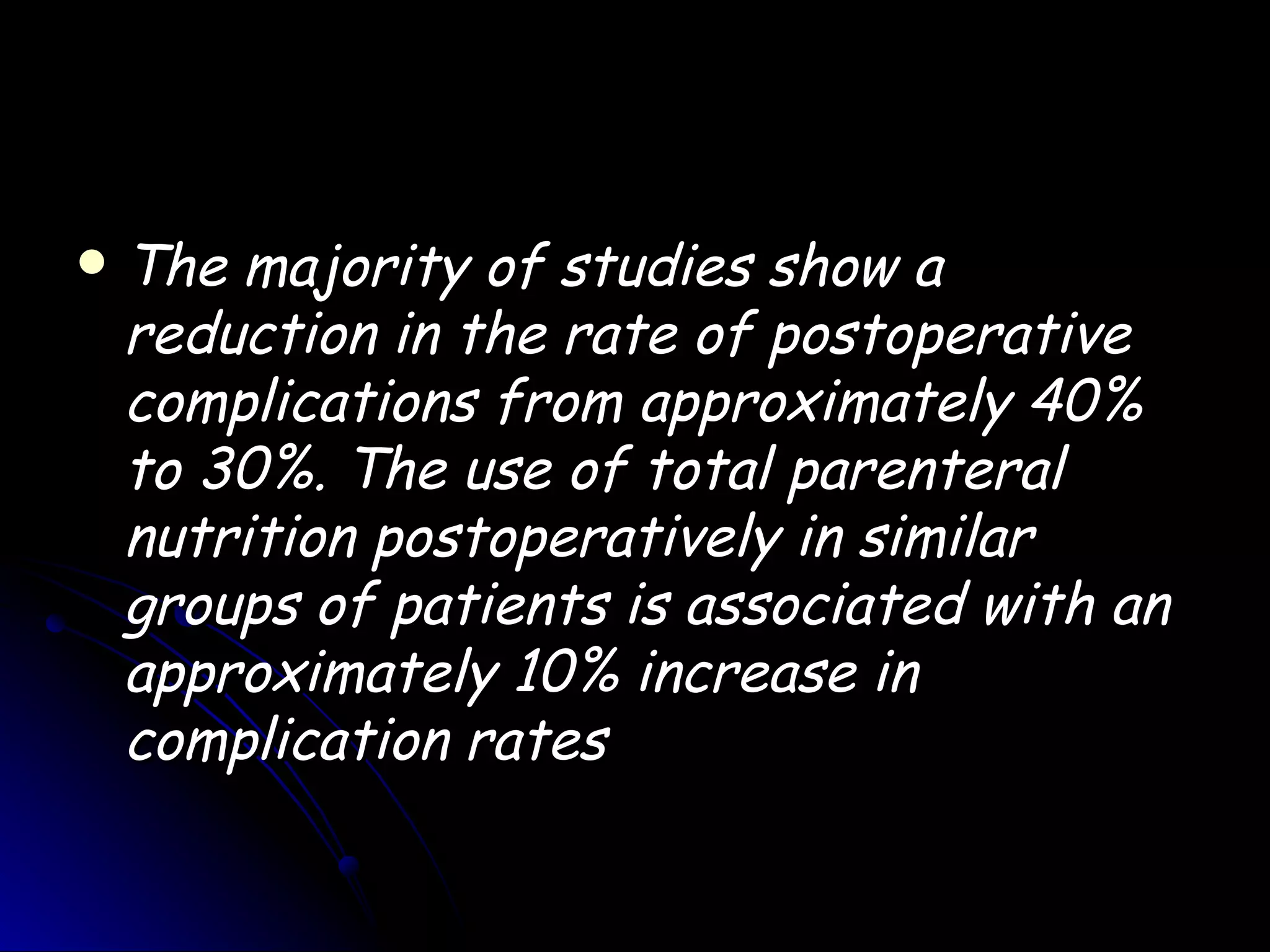    The majority of studies show a
    reduction in the rate of postoperative
    complications from approximately 40%
    to 30%. The use of total parenteral
    nutrition postoperatively in similar
    groups of patients is associated with an
    approximately 10% increase in
    complication rates
 