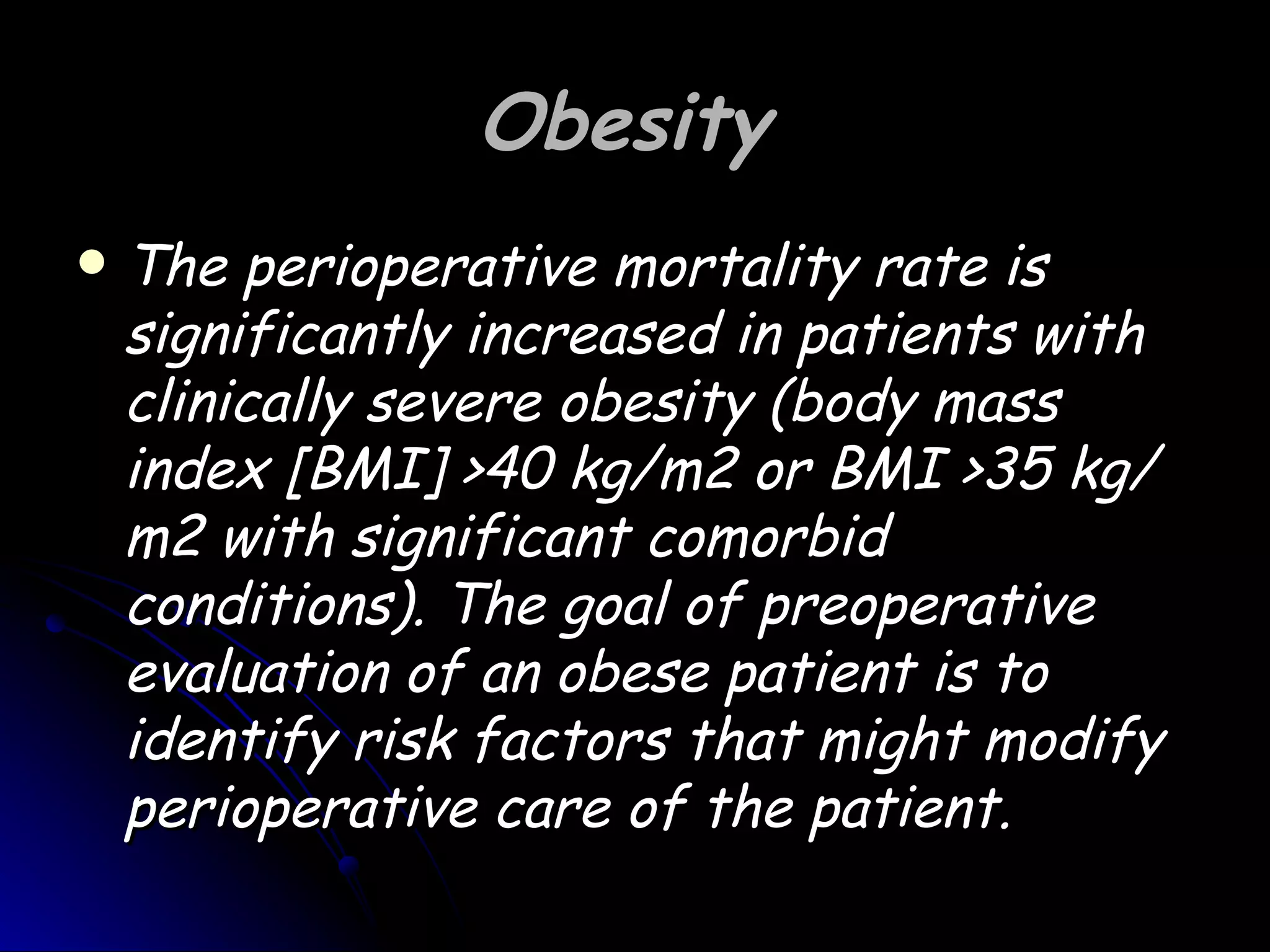 Obesity
   The perioperative mortality rate is
    significantly increased in patients with
    clinically severe obesity (body mass
    index [BMI] >40 kg/m2 or BMI >35 kg/
    m2 with significant comorbid
    conditions). The goal of preoperative
    evaluation of an obese patient is to
    identify risk factors that might modify
    perioperative care of the patient.
 