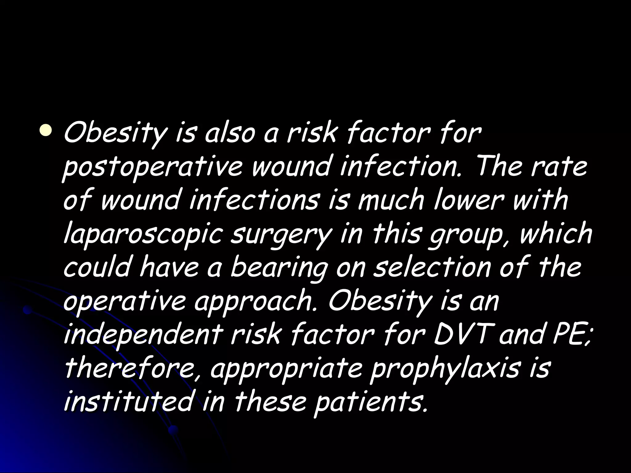    Obesity is also a risk factor for
    postoperative wound infection. The rate
    of wound infections is much lower with
    laparoscopic surgery in this group, which
    could have a bearing on selection of the
    operative approach. Obesity is an
    independent risk factor for DVT and PE;
    therefore, appropriate prophylaxis is
    instituted in these patients.
 
