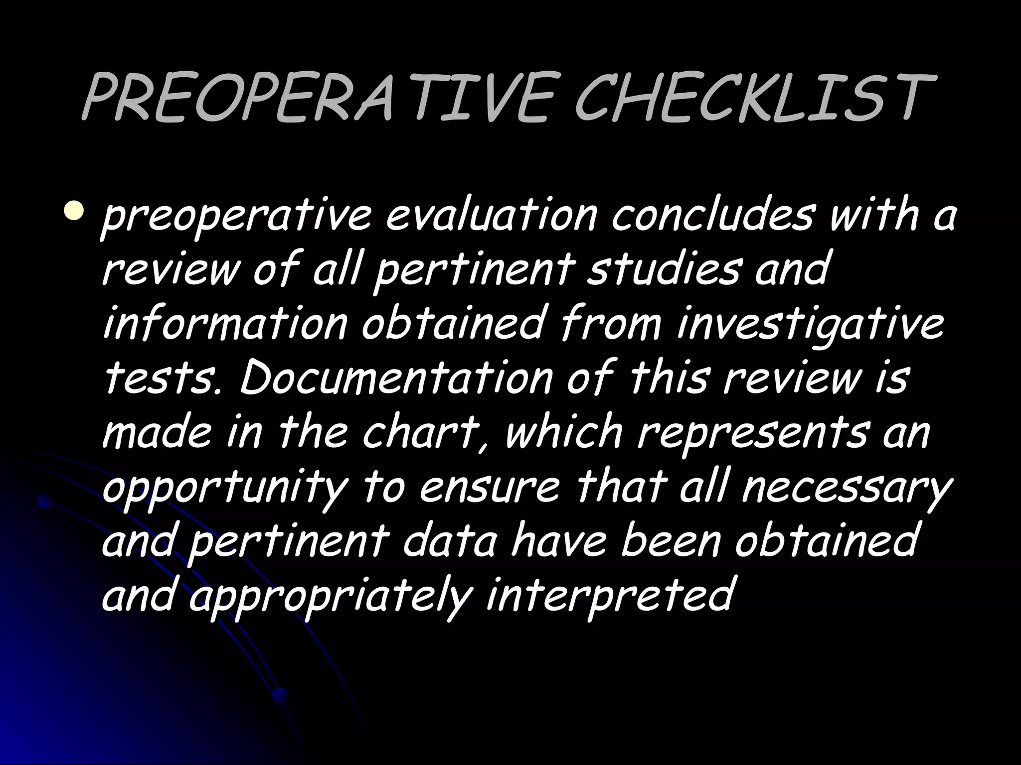 PREOPERATIVE CHECKLIST
   preoperative evaluation concludes with a
    review of all pertinent studies and
    information obtained from investigative
    tests. Documentation of this review is
    made in the chart, which represents an
    opportunity to ensure that all necessary
    and pertinent data have been obtained
    and appropriately interpreted
 