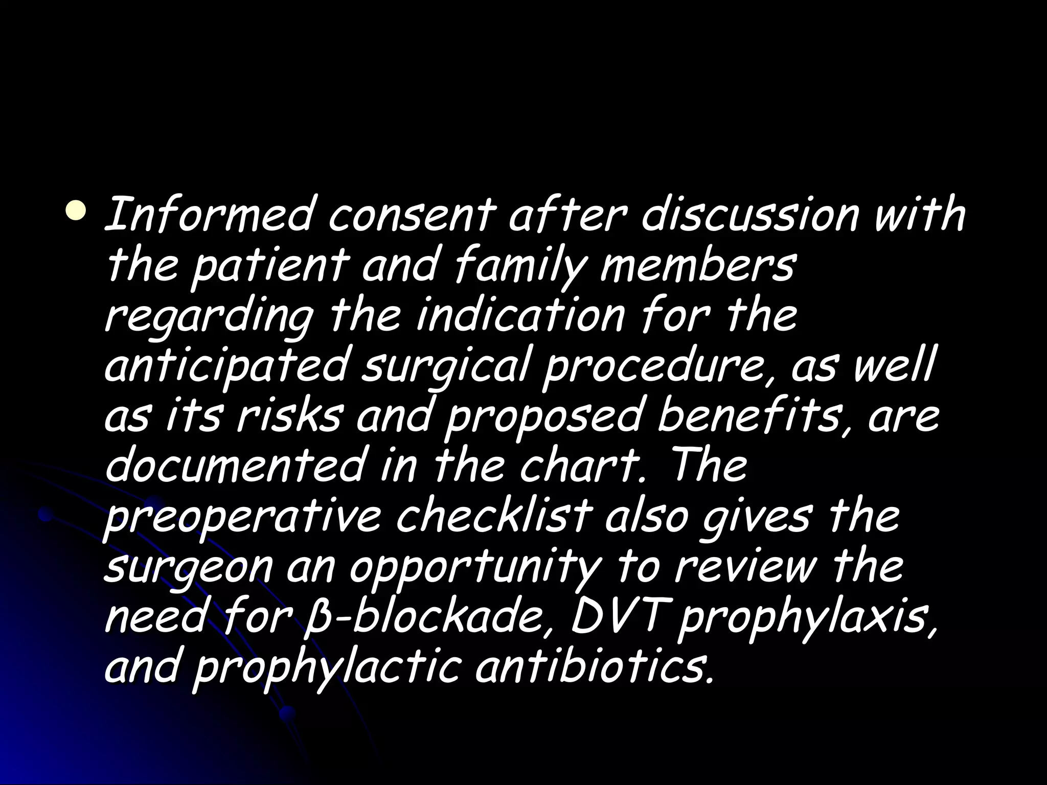    Informed consent after discussion with
    the patient and family members
    regarding the indication for the
    anticipated surgical procedure, as well
    as its risks and proposed benefits, are
    documented in the chart. The
    preoperative checklist also gives the
    surgeon an opportunity to review the
    need for β-blockade, DVT prophylaxis,
    and prophylactic antibiotics.
 