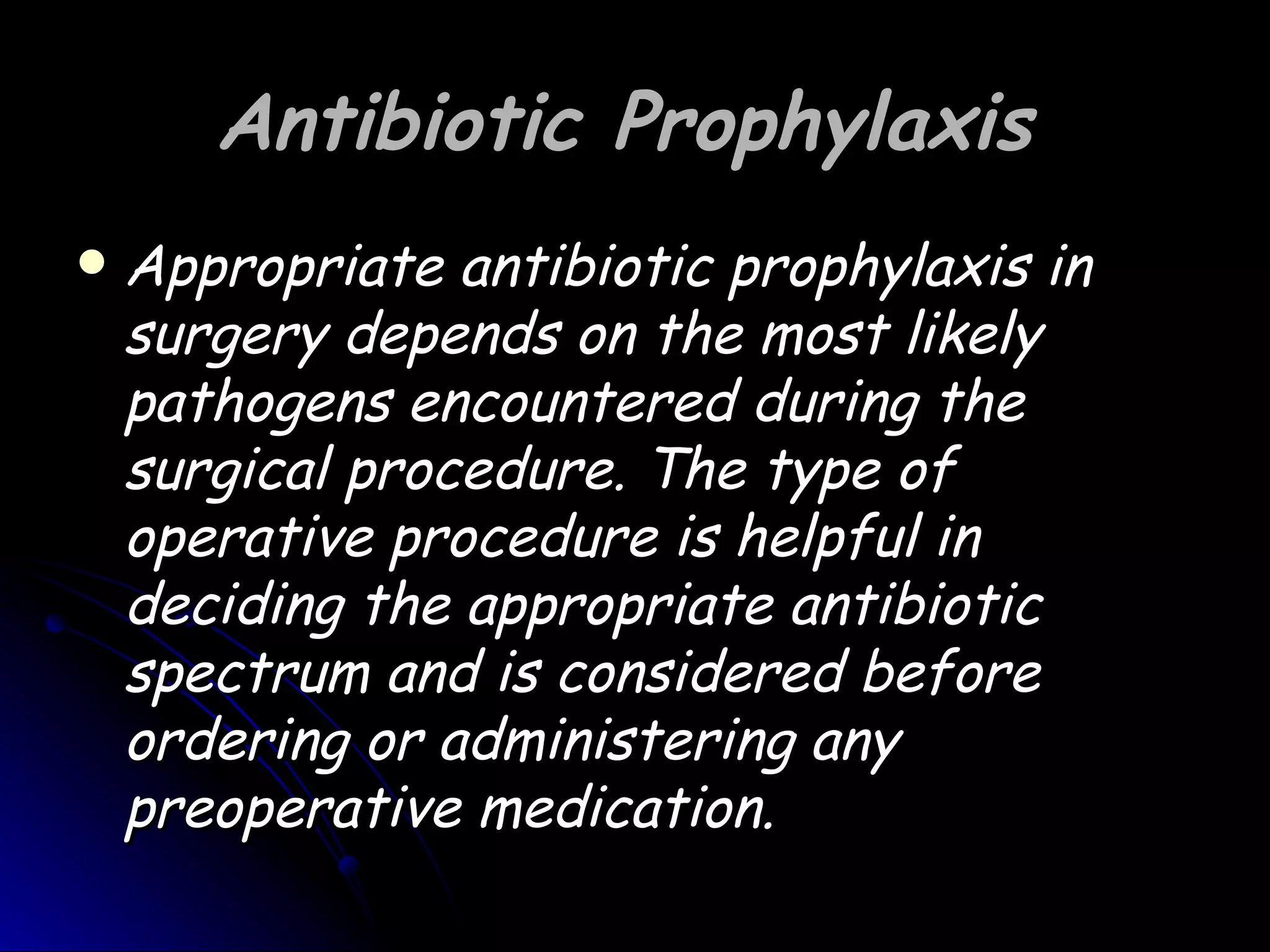 Antibiotic Prophylaxis
   Appropriate antibiotic prophylaxis in
    surgery depends on the most likely
    pathogens encountered during the
    surgical procedure. The type of
    operative procedure is helpful in
    deciding the appropriate antibiotic
    spectrum and is considered before
    ordering or administering any
    preoperative medication.
 