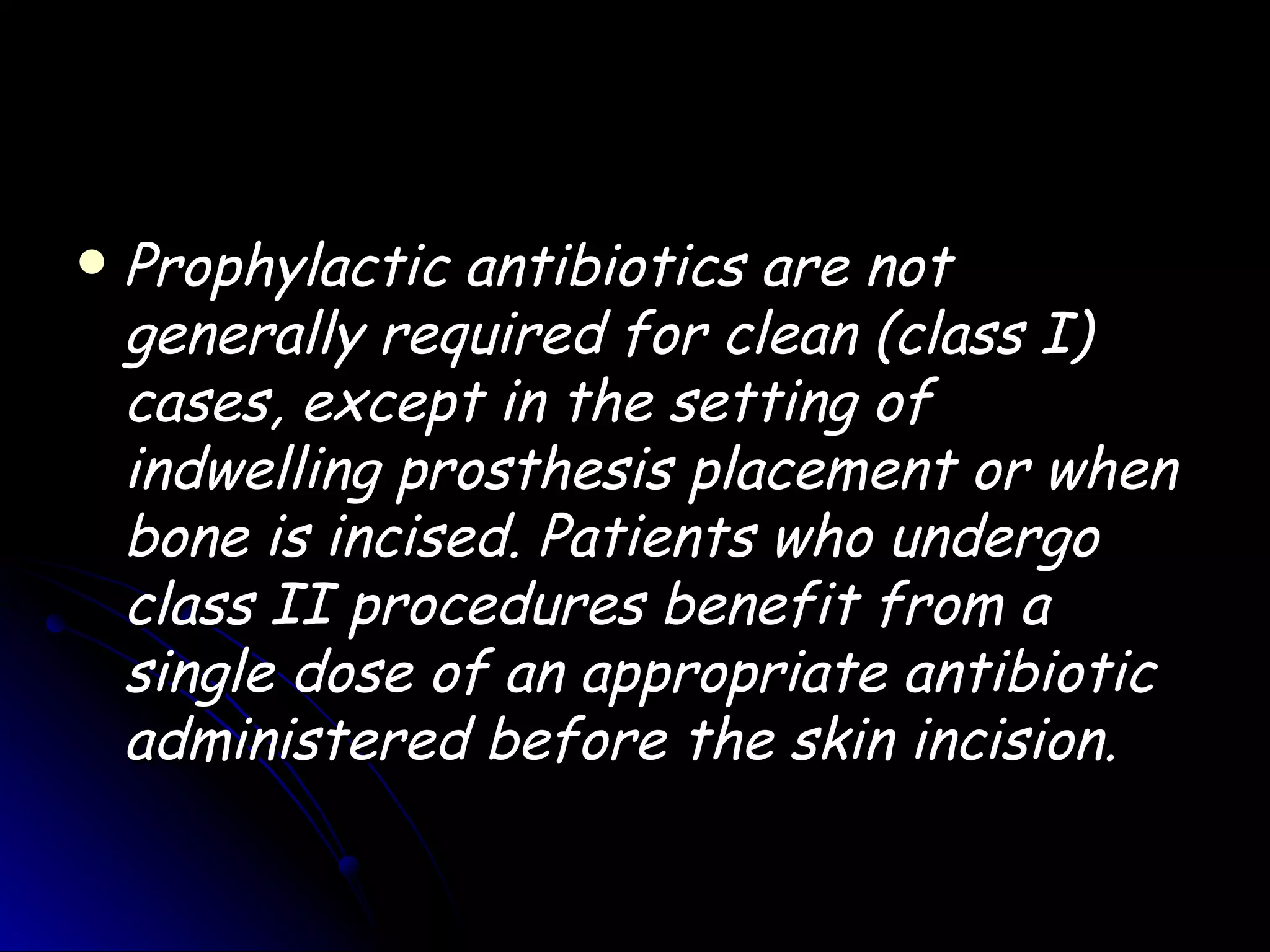    Prophylactic antibiotics are not
    generally required for clean (class I)
    cases, except in the setting of
    indwelling prosthesis placement or when
    bone is incised. Patients who undergo
    class II procedures benefit from a
    single dose of an appropriate antibiotic
    administered before the skin incision.
 